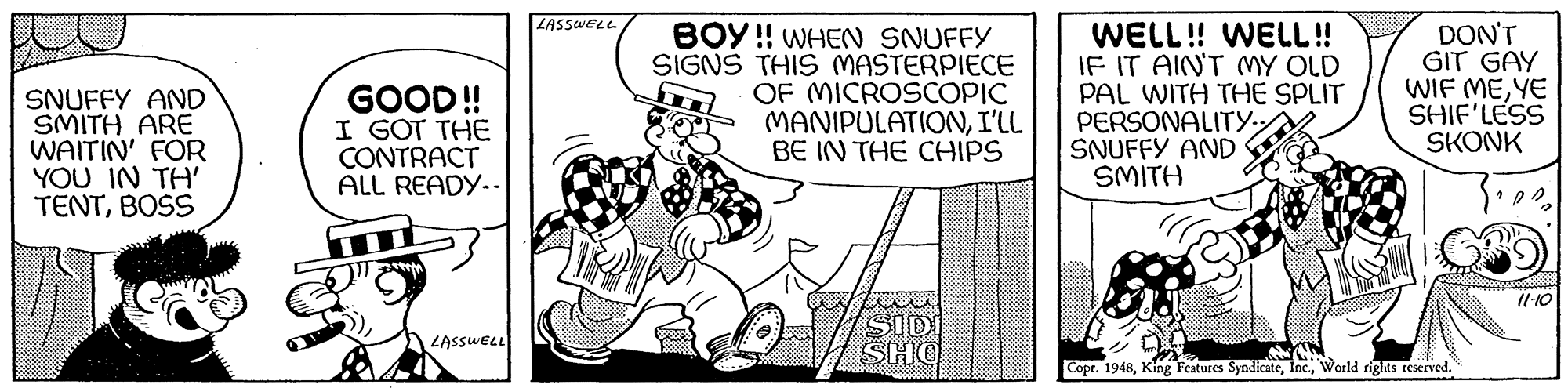 Art OCR: LASSWELL SNUFFY AND SMITH ARE WAITIN' FOR YOU IN TH' TENTBOSS GOOD! I GOT THE CONTRACT ALL READY-- BOY !! WHEN SNUFFY SIGNS THIS MASTERPIECE OF MICROSCOPIC MANIPULATIONI'LL BE IN THE CHIPS WELL! WELL! IF IT AINT MY OLD PAL WITH THE SPLIT PERSONALITY.SNUFFY AND SMITH DON'T GIT GAY WIF MEYE SHIF'LESS SKONK Il 10 SID SHO LASSWELL Copr. 1948World rights reserved. LASSWELL SNUFFY AND SMITH ARE WAITIN' FOR YOU IN TH' TENTBOSS GOOD! I GOT THE CONTRACT ALL READY-- BOY !! WHEN SNUFFY SIGNS THIS MASTERPIECE OF MICROSCOPIC MANIPULATIONI'LL BE IN THE CHIPS WELL! WELL! IF IT AINT MY OLD PAL WITH THE SPLIT PERSONALITY.SNUFFY AND SMITH DON'T GIT GAY WIF MEYE SHIF'LESS SKONK Il 10 SID SHO LASSWELL Copr. 1948King Features SyndicateWorld rights reserved.