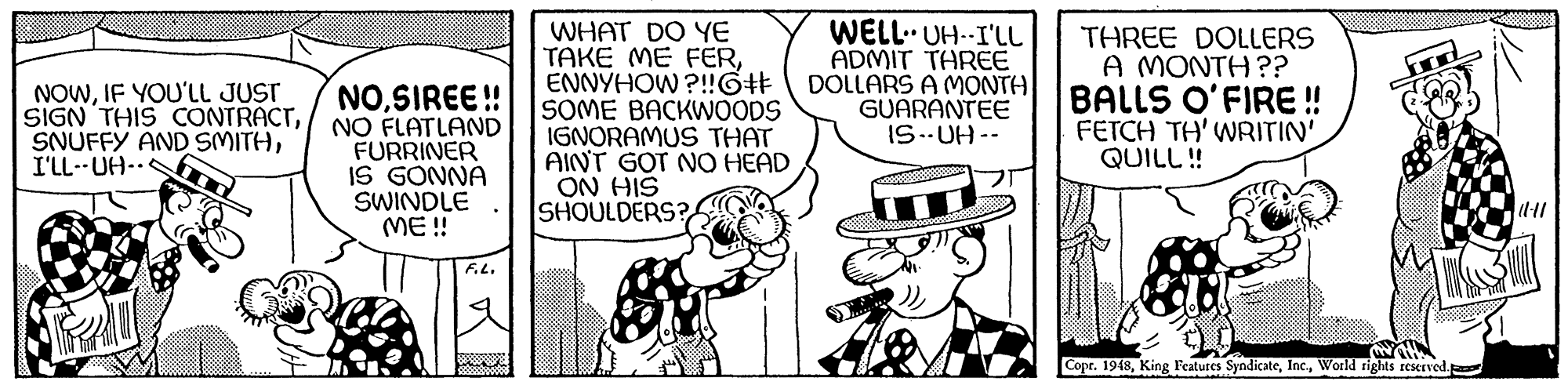 Illustration OCR: NOSIREE! NO FLATLAND FURRINER IS GONNA SWINDLE ME ! WHAT DO YE TAKE ME FERENNYHOW ?!!GH SOME BACKWOODS IGNORAMUS THAT AINT GOT NO HEAD ON HIS SHOULDERS? WELL UH--I'LL ADMIT TAREE DOLLARS A MONTH GUARANTEE IS..UH -- THREE DOLLERS A MONTH ?? BALLS O'FIRE ! FETCH TH' WRITIN' QUILL ! NOWIF YOU'LL JUST SIGN THIS CONTRACTI'LL--UH-S F.L. Cope. 1948World rights reserved. NOSIREE! NO FLATLAND FURRINER IS GONNA SWINDLE ME ! WHAT DO YE TAKE ME FERENNYHOW ?!!GH SOME BACKWOODS IGNORAMUS THAT AINT GOT NO HEAD ON HIS SHOULDERS? WELL UH--I'LL ADMIT TAREE DOLLARS A MONTH GUARANTEE IS..UH -- THREE DOLLERS A MONTH ?? BALLS O'FIRE ! FETCH TH' WRITIN' QUILL ! NOWIF YOU'LL JUST SIGN THIS CONTRACTSNUFFY AND SMITHI'LL--UH-S F.L. Cope. 1948King Features SyndicateWorld rights reserved.