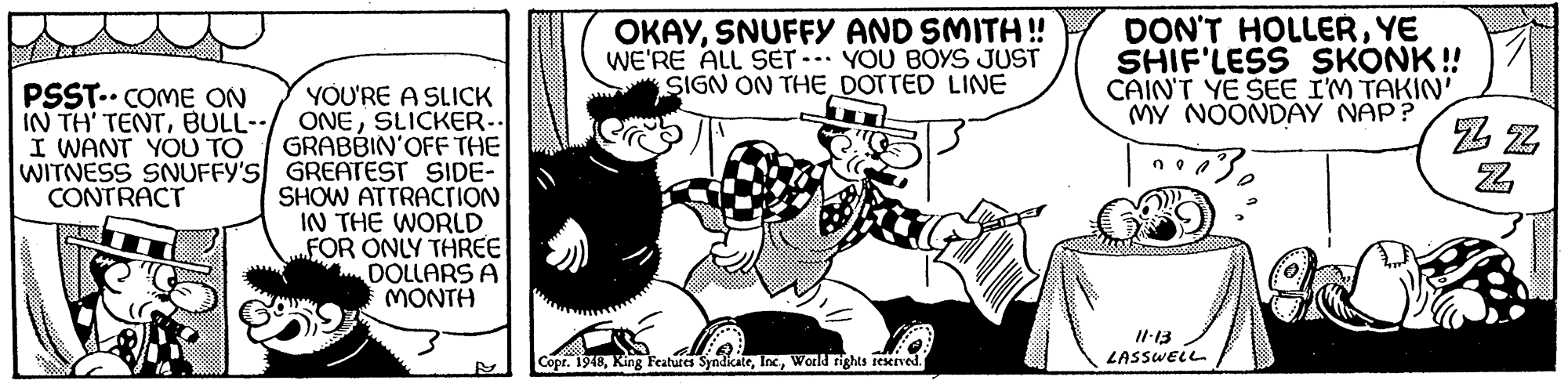 Art OCR: OKAYSNUFFY AND SMITH! WE'RE ALL SET -. YOU BOYS JUST SIGN ON THE DOTTED LINE DON'T HOLLERYE SHIF'LESS SKONK ! CAIN'T YE SEE I'M TAKIN' MY NOONDAY NAP? PSST.. COME ON IN TH' TENTBULL-- I WANT YOU TO YOU'RE A SLICK ONESLICKER- GRABBIN'OFF THE WITNESS SNUFFY'S GREATEST SIDE- SHOW ATTRACrioN IN THE WORLD FOR ONLY THREE DOLLARS A MONTH CONTRACT II-13 LASSWELL Copr. 1948World rights ieKIved OKAYSNUFFY AND SMITH! WE'RE ALL SET -. YOU BOYS JUST SIGN ON THE DOTTED LINE DON'T HOLLERYE SHIF'LESS SKONK ! CAIN'T YE SEE I'M TAKIN' MY NOONDAY NAP? PSST.. COME ON IN TH' TENTBULL-- I WANT YOU TO YOU'RE A SLICK ONESLICKER- GRABBIN'OFF THE WITNESS SNUFFY'S GREATEST SIDE- SHOW ATTRACrioN IN THE WORLD FOR ONLY THREE DOLLARS A MONTH CONTRACT II-13 LASSWELL Copr. 1948King Features SyndicateWorld rights ieKIved