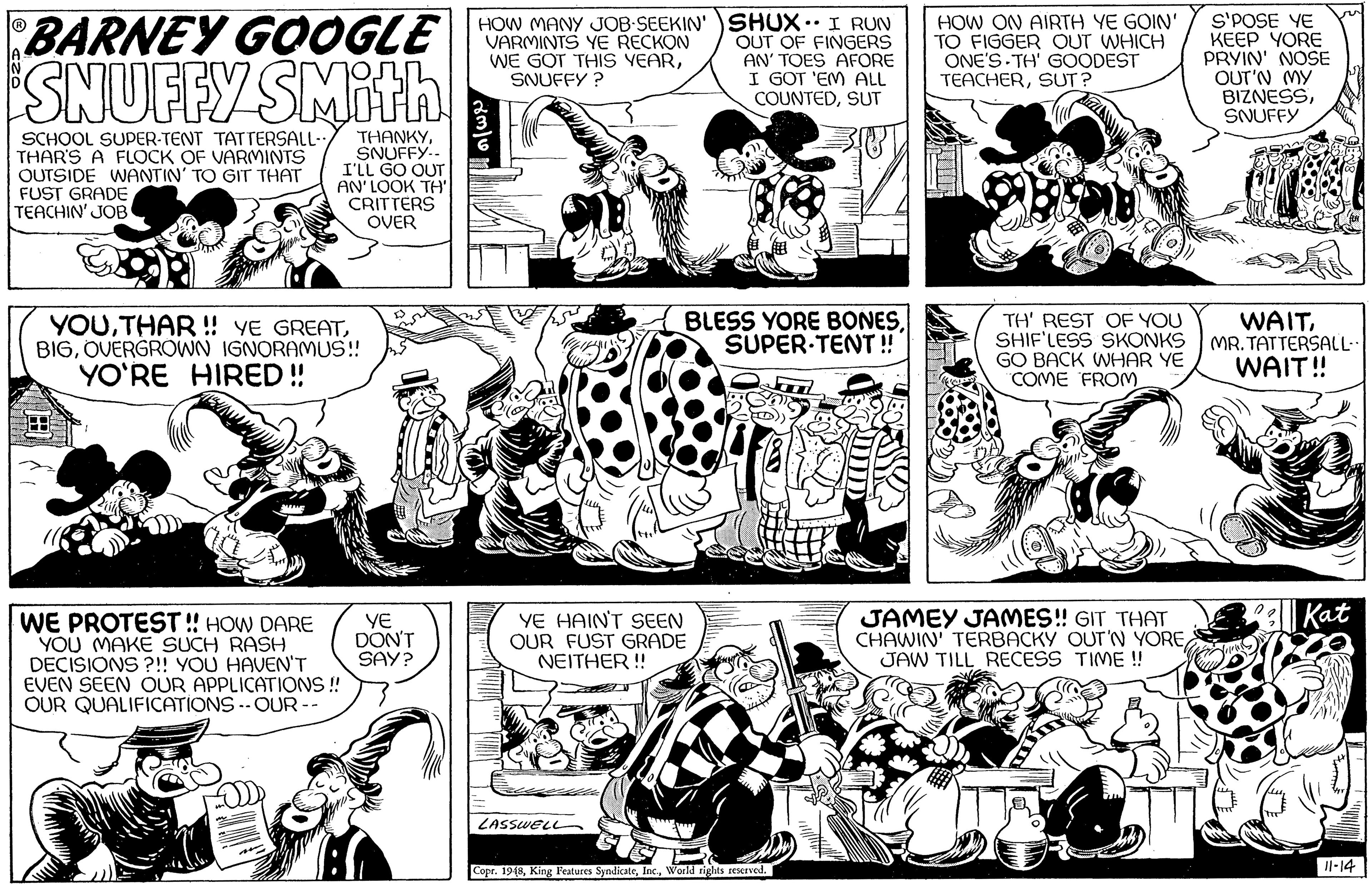 Black OCR: BARNEY GOOGLE SNUFFY SMITA HOW MANY JOB-SEEKIN' )SHUX.I RUN OUT OF FINGERS AN' TOES AFORE I GOT 'EM ALL COUNTEDSUT HOW ON AIRTH YE GOIN' TO FIGGER OUT WHICH ONE'S TH' GOODEST TEACHERSUT? S'POSE YE KEEP YORE PRYIN' NOSE OUT'N MY BIZNESSSNUFFY VARMINTS YE RECKON WE GOT THIS VEARSNUFFY ? SCHOOL SUPER-TENT TATTERSALL- THAR'S A FLOCK OF VARMINTS OUTSIDE WANTIN' TO GIT THAT FUST GRADE TEACHIN' JOB THANKYSNUFFY.. I'LL GO OUT AN'LOOK TH' CRITTERS OVER YOUOVERGROWN IGNORAMUS! YO'RE HIRED ! BLESS YORE BONESSUPER TENT ! TH' REST OF YOU SHIF'LESS SKONKS GO BACK WHAR YE COME FROM WAITMR. TATTERSALL WAIT! Kat WE PROTEST ! HOW DARE YOU MAKE SUCH RASH DECISIONS ?!! YOU HAVEN'T EVEN SEEN OUR APPLICATIONS ! OUR QUALIFICATIONS --OUR -- YE HAINT SEEN OUR FUST GRADE NEITHER! JAMEY JAMES! GIT THAT CHAWIN' TERBACKY OUT'N YORE JAW TILL RECESS TIME ! YE DON'T SAY? LASSWEL Copr. 19(8World sighas reserved. Il-14 BARNEY GOOGLE SNUFFY SMITA HOW MANY JOB-SEEKIN' )SHUX.I RUN OUT OF FINGERS AN' TOES AFORE I GOT 'EM ALL COUNTEDSUT HOW ON AIRTH YE GOIN' TO FIGGER OUT WHICH ONE'S TH' GOODEST TEACHERSUT? S'POSE YE KEEP YORE PRYIN' NOSE OUT'N MY BIZNESSSNUFFY VARMINTS YE RECKON WE GOT THIS VEARSNUFFY ? SCHOOL SUPER-TENT TATTERSALL- THAR'S A FLOCK OF VARMINTS OUTSIDE WANTIN' TO GIT THAT FUST GRADE TEACHIN' JOB THANKYSNUFFY.. I'LL GO OUT AN'LOOK TH' CRITTERS OVER YOUTHAR ! YE GREATOVERGROWN IGNORAMUS! YO'RE HIRED ! BLESS YORE BONESSUPER TENT ! TH' REST OF YOU SHIF'LESS SKONKS GO BACK WHAR YE COME FROM WAITMR. TATTERSALL WAIT! Kat WE PROTEST ! HOW DARE YOU MAKE SUCH RASH DECISIONS ?!! YOU HAVEN'T EVEN SEEN OUR APPLICATIONS ! OUR QUALIFICATIONS --OUR -- YE HAINT SEEN OUR FUST GRADE NEITHER! JAMEY JAMES! GIT THAT CHAWIN' TERBACKY OUT'N YORE JAW TILL RECESS TIME ! YE DON'T SAY? LASSWEL Copr. 19(8King Features SyndicateWorld sighas reserved. Il-14