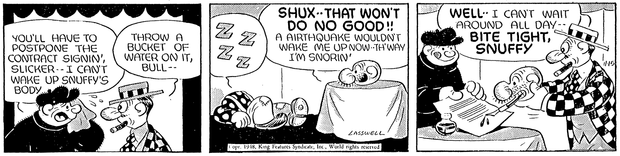 Drawing OCR: YOU'LL HAVE TO POSTPONE THE CONTRACT SIGNIN'SLICKER.-I CAN'T WAKE UP SNUFFY'S BODY THROW A BUCKET OF WATER ON ITBULL-- SHUX..THAT WON'T DO NO GOOD!! A AIRTHQUAKE WOULDNT WAKE ME UP NOW-TH'WAY I'M SNORIN' WELL. I CAN'T WAIT AROUND ALL DAY- BITE TIGHTSNUFFY ZASSWELL opr. 1948YOU'LL HAVE TO POSTPONE THE CONTRACT SIGNIN'SLICKER.-I CAN'T WAKE UP SNUFFY'S BODY THROW A BUCKET OF WATER ON ITBULL-- SHUX..THAT WON'T DO NO GOOD!! A AIRTHQUAKE WOULDNT WAKE ME UP NOW-TH'WAY I'M SNORIN' WELL. I CAN'T WAIT AROUND ALL DAY- BITE TIGHTSNUFFY ZASSWELL opr. 1948King F'eatures SyndicateWorld rights reserved