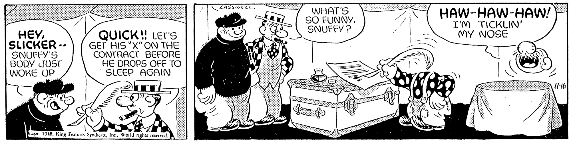 Monochrome OCR: LASSWELL WHAT'S SO FUNNYSNUFFY? HAW-HAW-HAW! I'M TICKLIN MY NOSE HEYSLICKER .. SNUFFY'S BODY JUST WOKE UP QUICK! LET'S GET HIS "X"ON THE CONTRACT BEFORE HE DROPS OFF TO SLEEP AGAIN ITI upe 1948World nghts reserved. LASSWELL WHAT'S SO FUNNYSNUFFY? HAW-HAW-HAW! I'M TICKLIN MY NOSE HEYSLICKER .. SNUFFY'S BODY JUST WOKE UP QUICK! LET'S GET HIS "X"ON THE CONTRACT BEFORE HE DROPS OFF TO SLEEP AGAIN ITI upe 1948King Features SyndicateWorld nghts reserved.