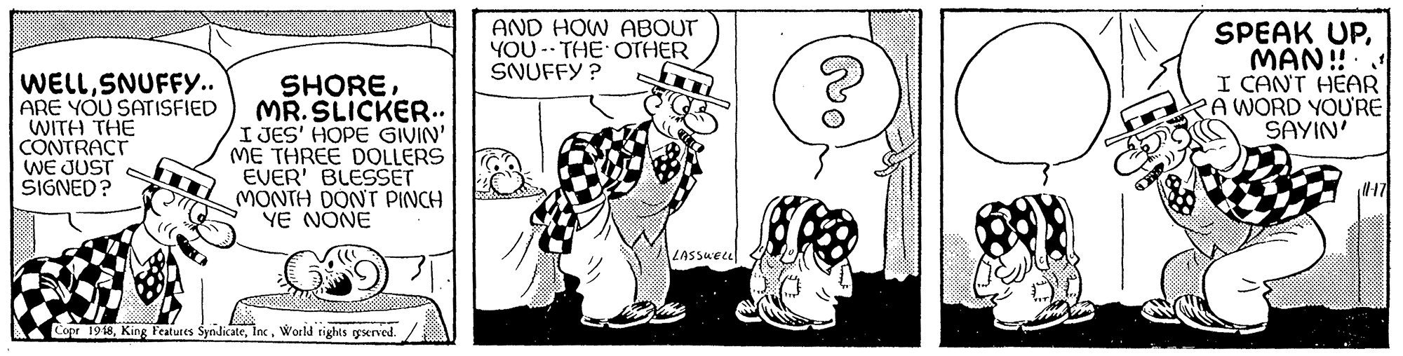Font OCR: WELLSNUFFY.. ARE YOU SATISFIED WITH THE CONTRACT WE JUST SIGNED? SHOREMR. SLICKER.. I JES' HOPE GIVIN' ME THREE DOLLERS EVER' BLESSET MONTH DONT PINCH YE NONE AND HOW ABOUT YOU -- THE OTHER SNUFFY ? SPEAK UPMAN! I CANT HEAR KA WORD YOU'RE SAYIN' 17 LASSueel SA Copr 1948World rights served. WELLSNUFFY.. ARE YOU SATISFIED WITH THE CONTRACT WE JUST SIGNED? SHOREMR. SLICKER.. I JES' HOPE GIVIN' ME THREE DOLLERS EVER' BLESSET MONTH DONT PINCH YE NONE AND HOW ABOUT YOU -- THE OTHER SNUFFY ? SPEAK UPMAN! I CANT HEAR KA WORD YOU'RE SAYIN' 17 LASSueel SA Copr 1948King Featutes SyndicateWorld rights served.