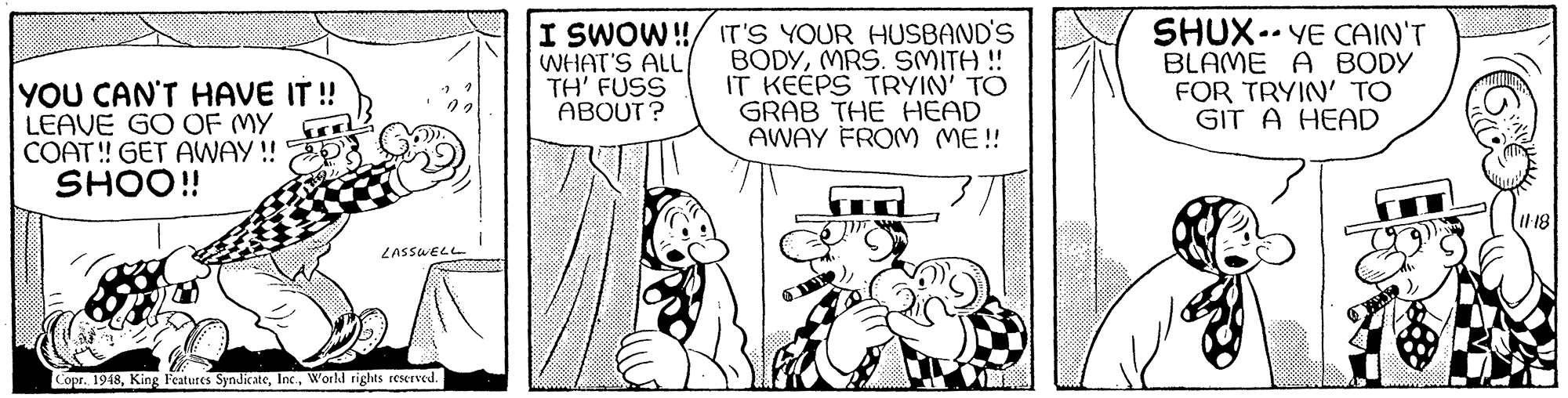 Art OCR: YOU CAN'T HAVE IT ! LEAVE GO OF MY COAT! GET AWAY ! SHOO! WHAT'S ALL TH' FUSS ABOUT ? I SWOW!/ IT'S YOUR HUSBAND'S BODYMRS. SMITH ! IT KEÉPS TRYIN' TO GRAB THE HEAD AWAY FROM ME! SHUX.. YE CAIN'T BLAME A BODY FOR TRYIN' TO GIT A HEAD LASSWELL Copr. 1948World rights reserved. YOU CAN'T HAVE IT ! LEAVE GO OF MY COAT! GET AWAY ! SHOO! WHAT'S ALL TH' FUSS ABOUT ? I SWOW!/ IT'S YOUR HUSBAND'S BODYMRS. SMITH ! IT KEÉPS TRYIN' TO GRAB THE HEAD AWAY FROM ME! SHUX.. YE CAIN'T BLAME A BODY FOR TRYIN' TO GIT A HEAD LASSWELL Copr. 1948King Features SyndicateWorld rights reserved.