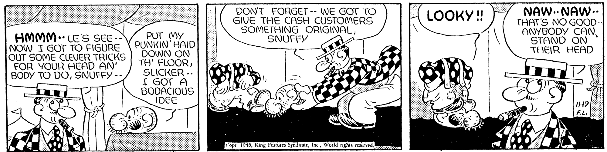 Happy OCR: DON'T FORGET- WE GOT TO GIVE THE CASH CUSTOMERS SOMETHING ORIGINALSNUFFY NAW.. NAW.. THAT'S NO GOOD- ANYBODY CANSTAND ON THEIR HEAD LOOKY ! HMMM.. LE'S SEE -- NOW I GOT TO FIGURE OUT SOME CLEVER TRICKS FOR YOUR HEAD AN' BODY TO DOŠNUFFY- PUT (MY PUNKIN' HAID DOWN ON TH' FLOORSLICKER -- I GOT A BODACIOUS IDEE F.L. opr 1918World tights reserved. DON'T FORGET- WE GOT TO GIVE THE CASH CUSTOMERS SOMETHING ORIGINALSNUFFY NAW.. NAW.. THAT'S NO GOOD- ANYBODY CANSTAND ON THEIR HEAD LOOKY ! HMMM.. LE'S SEE -- NOW I GOT TO FIGURE OUT SOME CLEVER TRICKS FOR YOUR HEAD AN' BODY TO DOŠNUFFY- PUT (MY PUNKIN' HAID DOWN ON TH' FLOORSLICKER -- I GOT A BODACIOUS IDEE F.L. opr 1918King Features SyndicateWorld tights reserved.