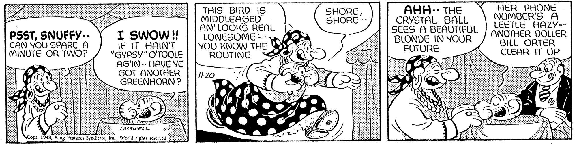 Gesture OCR: THIS BIRD IS MIDDLEAGED AN' LOOKS REAL LONESOME -- YOU KNOW THE ROUTINE AHH.. THE CRYSTAL BALL SEES A BEAUTIFUL BLONDE IN YOUR FUTURE HER PHONE NUMBER'S A LEETLE HAZY-- ANOTHER DOLLER BILL ORTER CLEAR IT UP SHORESHORE-- I SWOW ! IF IT HAIN'T "GYPSY"O'TOOLE AG'IN.- HAVE YE GOT ANOTHER GREENHORN ? PSSTSNUFFY... CAN YOU SPARE A MINUTE OR TWO? Il-20 LASSU'ELL Copr. 1948Woild rights iesened THIS BIRD IS MIDDLEAGED AN' LOOKS REAL LONESOME -- YOU KNOW THE ROUTINE AHH.. THE CRYSTAL BALL SEES A BEAUTIFUL BLONDE IN YOUR FUTURE HER PHONE NUMBER'S A LEETLE HAZY-- ANOTHER DOLLER BILL ORTER CLEAR IT UP SHORESHORE-- I SWOW ! IF IT HAIN'T "GYPSY"O'TOOLE AG'IN.- HAVE YE GOT ANOTHER GREENHORN ? PSSTSNUFFY... CAN YOU SPARE A MINUTE OR TWO? Il-20 LASSU'ELL Copr. 1948King Features SyndicateWoild rights iesened