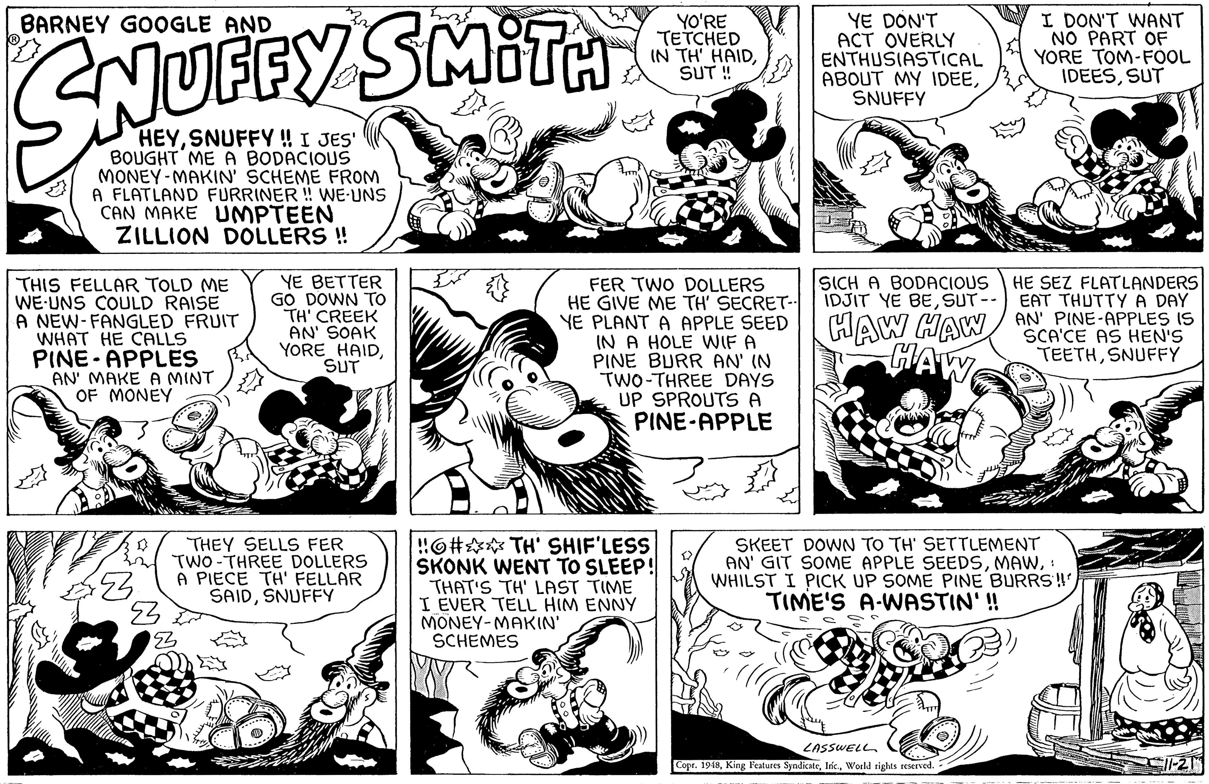 Organism OCR: YE DON'T ACT OVERLY ENTHUSIASTICAL ABOUT MY IDEESNUFFY I DON'T WANT NO PART OF YORE TOM-FOOL IDEESSUT BARNEY GOOGLE AND YO'RE TETCHED IN TH' HAIDSUT ! SNUEFY SMITA HEYSNUFFY ! I JES' BOUGHT ME A BODACIOUS MONEY-MAKIN' SCHEME FROM A FLATLAND FURRINER ! WE UNS CAN MAKE UMPTEEN ZILLION DOLLERS ! SICH A BODACIOUS IDJIT YE BESUT-- YE BETTER GO DOWN TO TH' CREEK AN' SOAK YORE HAIDSUT HE SEZ FLATLANDERS EAT THUTTY A DAY THIS FELLAR TOLD ME WE-UNS COULD RAISE A NEW-FANGLED FRUIT WHAT HE CALLS PINE- APPLES AN' MAKE A MINT OF MONEY FER TWO DOLLERS HE GIVE ME TH' SECRET YE PLANT A APPLE SEED IN A HOLE WIF A PINE BURR AN' IN TWO-THREE DAYS UP SPROUTS A PINE-APPLE HAW HAW AN PINE-APPLES IS SCA'CE AS HEN'S HAW TEETHSNUFFY THEY SELLS FER TWO -THREE DOLLERS A PIECE TH' FELLAR SAIDSNUFFY !6# TH' SHIF'LESS SKONK WENT TO SLEEP! THAT'S TH' LAST TIME I EVER TELL HIM ENNY MONEY-MAKIN' SCHEMES SKEET DOWN TO TH' SETTLEMENT AN' GIT SOME APPLE SEEDS: WHILST I PICK UP SOME PINE BURRS! TIME'S A-WASTIN' ! LASSWELL Copr. 1948World tights seserved. YE DON'T ACT OVERLY ENTHUSIASTICAL ABOUT MY IDEESNUFFY I DON'T WANT NO PART OF YORE TOM-FOOL IDEESSUT BARNEY GOOGLE AND YO'RE TETCHED IN TH' HAIDSUT ! SNUEFY SMITA HEYSNUFFY ! I JES' BOUGHT ME A BODACIOUS MONEY-MAKIN' SCHEME FROM A FLATLAND FURRINER ! WE UNS CAN MAKE UMPTEEN ZILLION DOLLERS ! SICH A BODACIOUS IDJIT YE BESUT-- YE BETTER GO DOWN TO TH' CREEK AN' SOAK YORE HAIDSUT HE SEZ FLATLANDERS EAT THUTTY A DAY THIS FELLAR TOLD ME WE-UNS COULD RAISE A NEW-FANGLED FRUIT WHAT HE CALLS PINE- APPLES AN' MAKE A MINT OF MONEY FER TWO DOLLERS HE GIVE ME TH' SECRET YE PLANT A APPLE SEED IN A HOLE WIF A PINE BURR AN' IN TWO-THREE DAYS UP SPROUTS A PINE-APPLE HAW HAW AN PINE-APPLES IS SCA'CE AS HEN'S HAW TEETHSNUFFY THEY SELLS FER TWO -THREE DOLLERS A PIECE TH' FELLAR SAIDSNUFFY !6# TH' SHIF'LESS SKONK WENT TO SLEEP! THAT'S TH' LAST TIME I EVER TELL HIM ENNY MONEY-MAKIN' SCHEMES SKEET DOWN TO TH' SETTLEMENT AN' GIT SOME APPLE SEEDS: WHILST I PICK UP SOME PINE BURRS! TIME'S A-WASTIN' ! LASSWELL Copr. 1948King Features SyndicateWorld tights seserved.