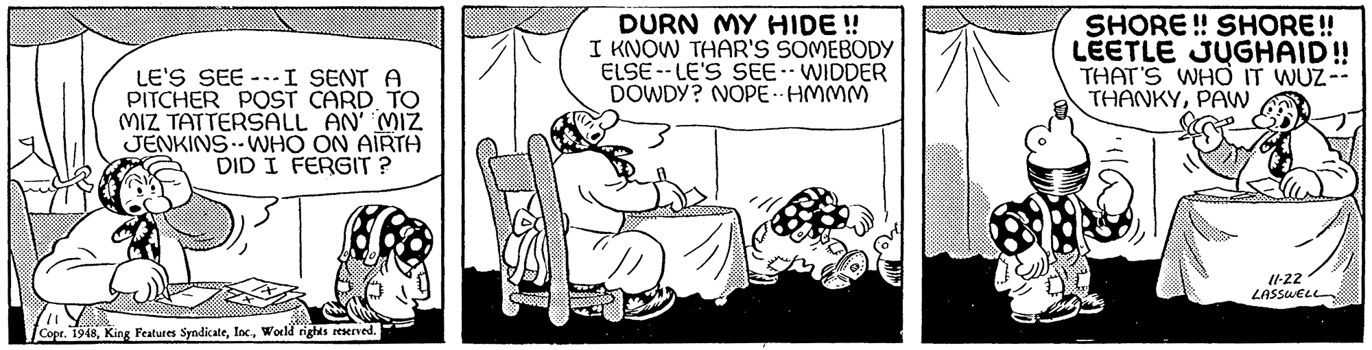 Sharing OCR: DURN MY HIDE ! I KNOW THAR'S SOMEBODY ELSE -- LE'S SEE. WIDDER DOWDY? NOPE HMMM SHORE ! SHORE! LEETLE JUGHAID!! THAT'S WHO IT WUZ-- THANKYPAW LE'S SEE --I SENT A PITCHER POST CARD TO MIZ TATTERSALL AN' MIZ JENKINS-WHO ON AIRTA DID I FERGIT ? I1-22 LASSWELL Copr. 1948World rights reserved. DURN MY HIDE ! I KNOW THAR'S SOMEBODY ELSE -- LE'S SEE. WIDDER DOWDY? NOPE HMMM SHORE ! SHORE! LEETLE JUGHAID!! THAT'S WHO IT WUZ-- THANKYPAW LE'S SEE --I SENT A PITCHER POST CARD TO MIZ TATTERSALL AN' MIZ JENKINS-WHO ON AIRTA DID I FERGIT ? I1-22 LASSWELL Copr. 1948King Featutes SyndicateWorld rights reserved.