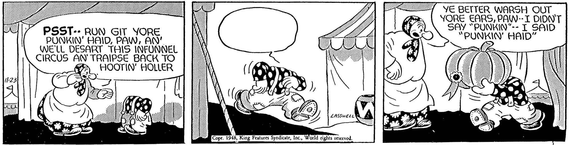 Visual arts OCR: YE BETTER WARSH OUT YORE EARSPAW-I DIDN'T SAY "PUNKIN"-- I SAID "PUNKIN' HAID" PSST.. RUN GIT YORE PUNKIN' HAIDAN' WE'LL DESART THIS INFUNNEL CIRCUS AN TRAIPSE BACK TO HOOTIN' HOLLER (423 LASSUELL Copr. 1948World rights teserved. YE BETTER WARSH OUT YORE EARSPAW-I DIDN'T SAY "PUNKIN"-- I SAID "PUNKIN' HAID" PSST.. RUN GIT YORE PUNKIN' HAIDAN' WE'LL DESART THIS INFUNNEL CIRCUS AN TRAIPSE BACK TO HOOTIN' HOLLER (423 LASSUELL Copr. 1948King Features SyndicateWorld rights teserved.