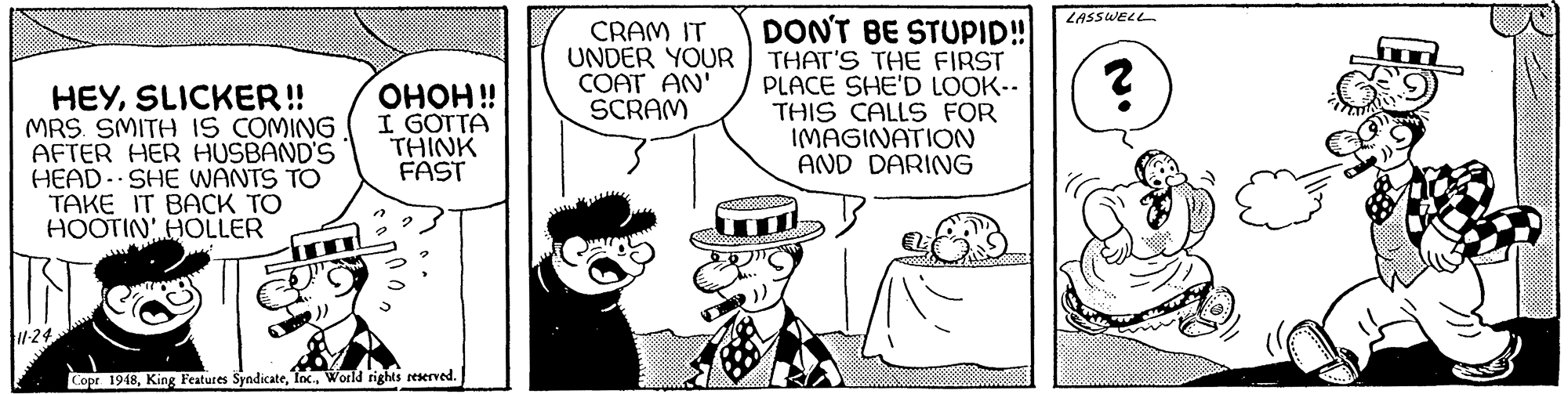 Art OCR: DONT BE STUPID! LASSWELL HEYSLICKER! MRS. SMITH IS COMING AFTER HER HUSBAND'S HEAD- SHE WANTS TO TAKE IT BACK TO HOOTIN HOLLER ????!! I GOTTA THINK FAST CRAM IT UNDER YOUR COAT AN' SCRAM THAT'S THE FIRST PLACE SHE'D LOOK-. THIS CALLS FOR IMAGINATION AND DARING ?? 1-24 Copr 1948World rights reserved. DONT BE STUPID! LASSWELL HEYSLICKER! MRS. SMITH IS COMING AFTER HER HUSBAND'S HEAD- SHE WANTS TO TAKE IT BACK TO HOOTIN HOLLER ????!! I GOTTA THINK FAST CRAM IT UNDER YOUR COAT AN' SCRAM THAT'S THE FIRST PLACE SHE'D LOOK-. THIS CALLS FOR IMAGINATION AND DARING ?? 1-24 Copr 1948King Features SyndicateWorld rights reserved.