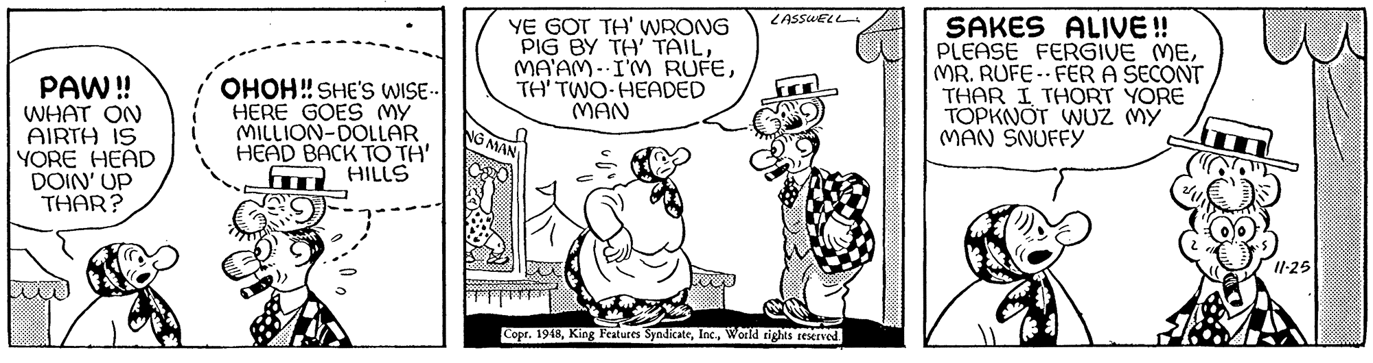 Font OCR: SAKES ALIVE ! PLEASE FERGIVE MEMR. RUFE- FER A SECONT THAR I THORT YORE TOPKNOT WUZ MY MAN SNUFFY LASSUELL YE GOT TH' WRONG ?IG BY ??' ???LTH' TWO-HEADED MAN PAW! WHAT ON AIRTH IS YORE HEAD DOIN' UP THAR? OHOH! SHE'S WISE- HERE GOES MY MILLION-DOLLAR HEAD BACK TO TH' fm HILLS NG MAN I1-25 Copr. 1948World tights reserved SAKES ALIVE ! PLEASE FERGIVE MEMR. RUFE- FER A SECONT THAR I THORT YORE TOPKNOT WUZ MY MAN SNUFFY LASSUELL YE GOT TH' WRONG ?IG BY ??' ???LMA'AM-I'M RUFETH' TWO-HEADED MAN PAW! WHAT ON AIRTH IS YORE HEAD DOIN' UP THAR? OHOH! SHE'S WISE- HERE GOES MY MILLION-DOLLAR HEAD BACK TO TH' fm HILLS NG MAN I1-25 Copr. 1948King Features SyndicateWorld tights reserved