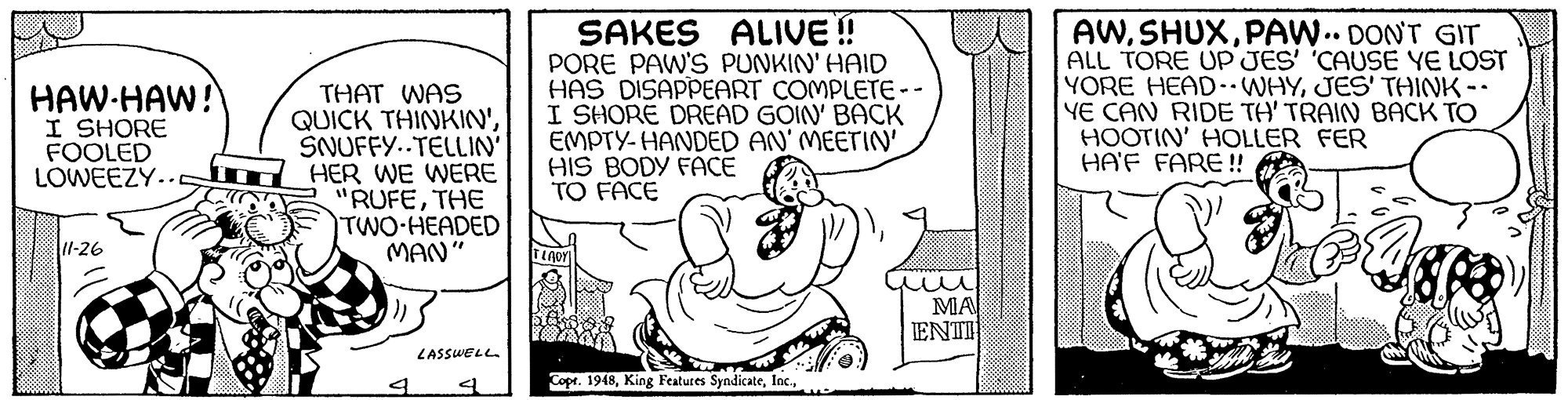 Happy OCR: SAKES ALIVE! PORE PAW'S PUNKIN' HAID HAS DISAPPEART COMPLETE-- I SHORE DREAD GOIN' BACK EMPTY- HANDED AN' MEETIN' HIS BODY FACE TO FACE AWPAW.. DONT GIT ALL TORE UP JES' 'CAUSE YE LOST YORE HEAD- WHYJES' THINK - YE CAN RIDE TH' TRAIN BACK TO HOOTIN' HOLLER FER HA'F FARE! HAW-HAW! I SHORE FOOLED THAT WAS QUICK THINKIN'SNUFFY..TELLIN LOWEEZY.. m HER WE WERE "RUFETHE TWO-HEADED MAN" l-26 MA ENTI LASSWELL. Copr. 1948SAKES ALIVE! PORE PAW'S PUNKIN' HAID HAS DISAPPEART COMPLETE-- I SHORE DREAD GOIN' BACK EMPTY- HANDED AN' MEETIN' HIS BODY FACE TO FACE AWPAW.. DONT GIT ALL TORE UP JES' 'CAUSE YE LOST YORE HEAD- WHYJES' THINK - YE CAN RIDE TH' TRAIN BACK TO HOOTIN' HOLLER FER HA'F FARE! HAW-HAW! I SHORE FOOLED THAT WAS QUICK THINKIN'SNUFFY..TELLIN LOWEEZY.. m HER WE WERE "RUFETHE TWO-HEADED MAN" l-26 MA ENTI LASSWELL. Copr. 1948King Features Syndicate
