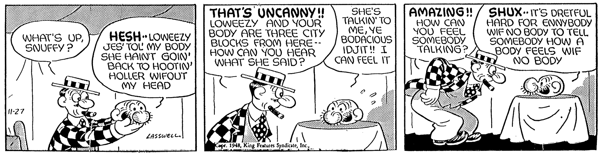 Style OCR: HESH LOWEEZY JES' TOL' MY BODY SHE HAINT GOIN' BACK TO HOOTIN' HOLLER WIFOUT MY HEAD THAT'S UNCANNY! LOWEEZY AND YOUR BODY ARE THREE CITY BLOCKS FROM HERE-- HOW CAN YOU HEAR WHAT SHE SAID? SHE'S TALKIN' TO MEYE BODACIOUS IDJIT! I CAN FEEL IT AMAZING! HOW CAN YOU FEEL SOMEBODY TALKING? SHUX.. IT'S DRETFUL HARD FOR ENNYBODY WIF NO BODY TO TELL SOMEBODY HOW A BODY FEELS WIF NO BODY WHAT'S UPSNUFFY ? 11-27 LASSWELL. Capr. 1948Inc. HESH LOWEEZY JES' TOL' MY BODY SHE HAINT GOIN' BACK TO HOOTIN' HOLLER WIFOUT MY HEAD THAT'S UNCANNY! LOWEEZY AND YOUR BODY ARE THREE CITY BLOCKS FROM HERE-- HOW CAN YOU HEAR WHAT SHE SAID? SHE'S TALKIN' TO MEYE BODACIOUS IDJIT! I CAN FEEL IT AMAZING! HOW CAN YOU FEEL SOMEBODY TALKING? SHUX.. IT'S DRETFUL HARD FOR ENNYBODY WIF NO BODY TO TELL SOMEBODY HOW A BODY FEELS WIF NO BODY WHAT'S UPSNUFFY ? 11-27 LASSWELL. Capr. 1948King Features Syndicate