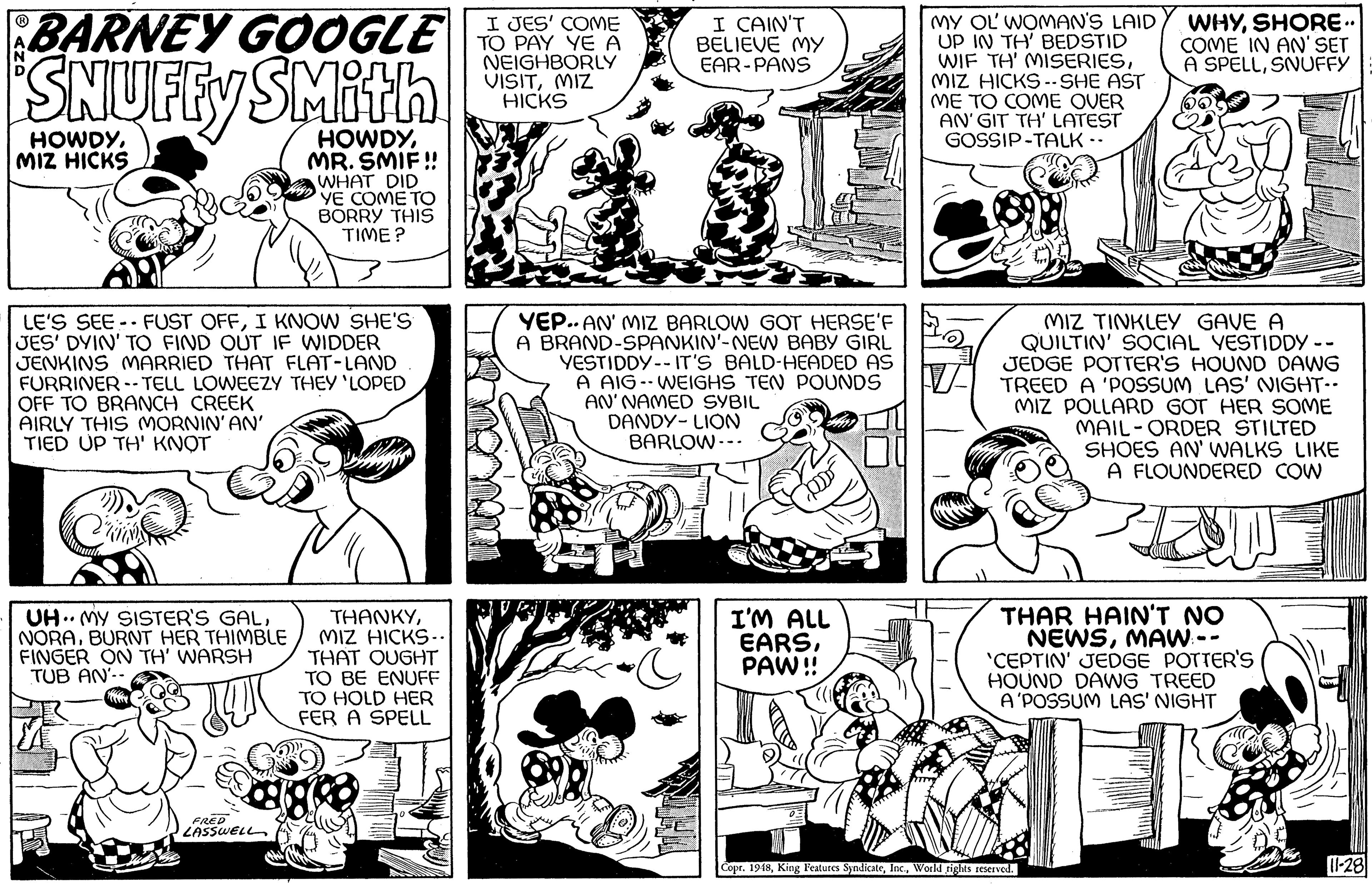 Jaw OCR: BARNEY GOOGLE SNUFEY SMith I JES' COME TO PAY YE A NEIGHBORLY VISITMIZ HICKS MY OL WOMAN'S LAID UP IN TH' BEDSTID WIF TH' MISERIESMIZ HICKS --SHE AST ME TO COME OVER AN' GIT TH' LATEST GOSSIP-TALK-- I CAIN'T BELIEVE MY EAR-PANS WHYSHORE- COME IN AN' SET A SPELLSNUFFY HOWDYMR. SMIF ! WHAT DID YE COME TO BORRY THIS TIME ? HOWDYMIZ HICKS LE'S SEE -- FUST OFFI KNOW SHE'S JES' DYIN' TO FIND OUT IF WIDDER JENKINS MARRIED THAT FLAT-LAND FURRINER -- TELL LOWEEZY THEY 'LOPED OFF TO BRANCH CREEK AIRLY THIS MORNIN' AN' TIED UP TH' KNOT YEP.. AN' MIZ BARLOW GOT HERSE'F A BRAND-SPANKIN'-NEW BABY GIRL YESTIDDY -- IT'S BALD-HEADED AS A AIG -- WEIGHS TEN POUNDS AN' NAMED SYBIL DANDY- LION BARLOW.-. MIZ TINKLEY GAVE A QUILTIN' SOCIAL YESTIDDY -- JEDGE POTTER'S HOUND DAWG TREED A 'POSSUM LAS' NIGHT-- MIZ POLLARD GOT HER SOME MAIL-ORDER STILTED SHOES AN' WALKS LIKE A FLOUNDERED COW UH.. MY SISTER'S GALBURNT HER THIMBLE FINGER ON TH' WARSH TUB AN'- THANKYMIZ HICKS- THAT QUGHT TO BE ENUFF TO HOLD HER FER A SPELL I'M ALL EARSPAW!! THAR HAIN'T NO NEWSMAW-- 'CEPTIN' JEDGE POTTER'S HOUND DAWG TREED A'POSSUM LAS' NIGHT LASSWELL Copr. 19481-28 BARNEY GOOGLE SNUFEY SMith I JES' COME TO PAY YE A NEIGHBORLY VISITMIZ HICKS MY OL WOMAN'S LAID UP IN TH' BEDSTID WIF TH' MISERIESMIZ HICKS --SHE AST ME TO COME OVER AN' GIT TH' LATEST GOSSIP-TALK-- I CAIN'T BELIEVE MY EAR-PANS WHYSHORE- COME IN AN' SET A SPELLSNUFFY HOWDYMR. SMIF ! WHAT DID YE COME TO BORRY THIS TIME ? HOWDYMIZ HICKS LE'S SEE -- FUST OFFI KNOW SHE'S JES' DYIN' TO FIND OUT IF WIDDER JENKINS MARRIED THAT FLAT-LAND FURRINER -- TELL LOWEEZY THEY 'LOPED OFF TO BRANCH CREEK AIRLY THIS MORNIN' AN' TIED UP TH' KNOT YEP.. AN' MIZ BARLOW GOT HERSE'F A BRAND-SPANKIN'-NEW BABY GIRL YESTIDDY -- IT'S BALD-HEADED AS A AIG -- WEIGHS TEN POUNDS AN' NAMED SYBIL DANDY- LION BARLOW.-. MIZ TINKLEY GAVE A QUILTIN' SOCIAL YESTIDDY -- JEDGE POTTER'S HOUND DAWG TREED A 'POSSUM LAS' NIGHT-- MIZ POLLARD GOT HER SOME MAIL-ORDER STILTED SHOES AN' WALKS LIKE A FLOUNDERED COW UH.. MY SISTER'S GALBURNT HER THIMBLE FINGER ON TH' WARSH TUB AN'- THANKYMIZ HICKS- THAT QUGHT TO BE ENUFF TO HOLD HER FER A SPELL I'M ALL EARSPAW!! THAR HAIN'T NO NEWSMAW-- 'CEPTIN' JEDGE POTTER'S HOUND DAWG TREED A'POSSUM LAS' NIGHT LASSWELL Copr. 1948King Features SyndicateWorld rights seserved