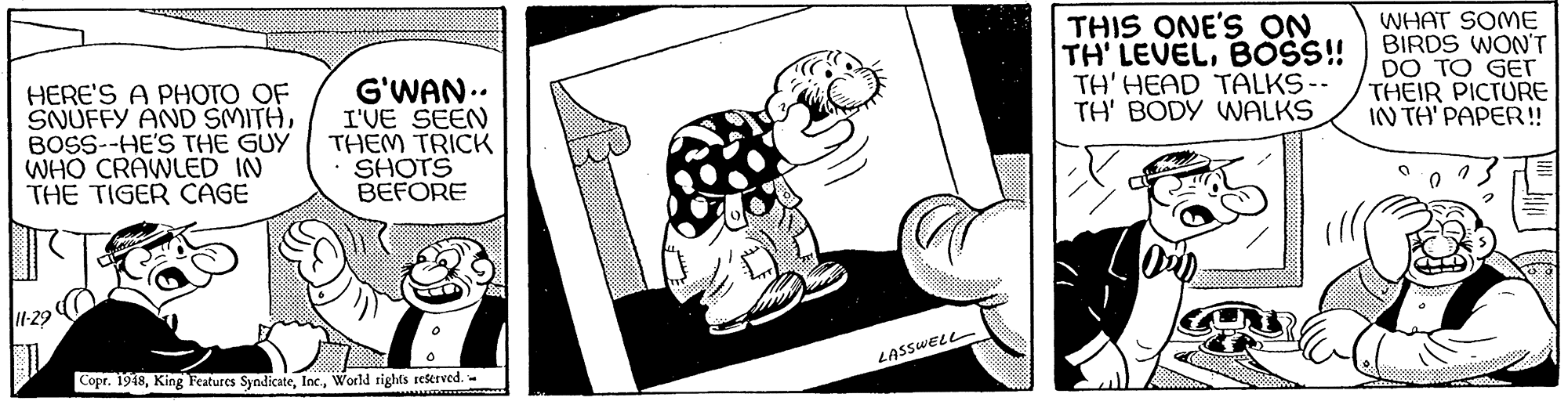 Finger OCR: HERE'S A PHOTO OF SNUFFY AND SMITHBOSS--HE'S THE GUY WHO CRAWLED IN THE TIGER CAGE G'WAN.. I'VE SEEN THEM TRICK SHOTS BEFORE THIS ONE'S ON TH' LEVELBOSS! TH' HEAD TALKS-- TH' BODY WALKS WHAT SOME BIRDS WON'T DO TO GET THEIR PICTURE IN TA' PAPER!! 1-29 LASSWELL Copr. 1948World rights rekerved. HERE'S A PHOTO OF SNUFFY AND SMITHBOSS--HE'S THE GUY WHO CRAWLED IN THE TIGER CAGE G'WAN.. I'VE SEEN THEM TRICK SHOTS BEFORE THIS ONE'S ON TH' LEVELBOSS! TH' HEAD TALKS-- TH' BODY WALKS WHAT SOME BIRDS WON'T DO TO GET THEIR PICTURE IN TA' PAPER!! 1-29 LASSWELL Copr. 1948King Features SyndicateWorld rights rekerved.