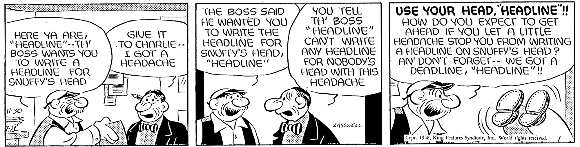 Illustration OCR: THE BOSS SAID HE WANTED YOU TO WRITE THE HEADLINE FOR SNUFFY'S HEAD"HEADLINE" YOU TELL TH' BOSS "HEADLINE" CAN'T WRITE ANY HEADLINE FOR NOBODY'S HEAD WITH THIS HEADACHE USE YOUR HEAD"HEADLINE"! HOW DO YOU EXPECT TO GET AHEAD IF YOu LET A LITTLE HEADACHE STOP YOU FROM WRITING A HEADLINE ON SNUFFY'S HEAD? AN' DON'T FORGET-- WE GOT A DEADLINE"HEADLINE"!! HERE YA ARE"HEADLINE"--TH' BOSS WANTS YOU TO WRITE A HEADLINE FOR SNUFFY'S HEAD GIVE IT .TO CHARLIE-- I GOT A HEADACHE 1-30 LASSLELL Copr. 1918World rights reserved. THE BOSS SAID HE WANTED YOU TO WRITE THE HEADLINE FOR SNUFFY'S HEAD"HEADLINE" YOU TELL TH' BOSS "HEADLINE" CAN'T WRITE ANY HEADLINE FOR NOBODY'S HEAD WITH THIS HEADACHE USE YOUR HEAD"HEADLINE"! HOW DO YOU EXPECT TO GET AHEAD IF YOu LET A LITTLE HEADACHE STOP YOU FROM WRITING A HEADLINE ON SNUFFY'S HEAD? AN' DON'T FORGET-- WE GOT A DEADLINE"HEADLINE"!! HERE YA ARE"HEADLINE"--TH' BOSS WANTS YOU TO WRITE A HEADLINE FOR SNUFFY'S HEAD GIVE IT .TO CHARLIE-- I GOT A HEADACHE 1-30 LASSLELL Copr. 1918King l'eatures SyndicateWorld rights reserved.