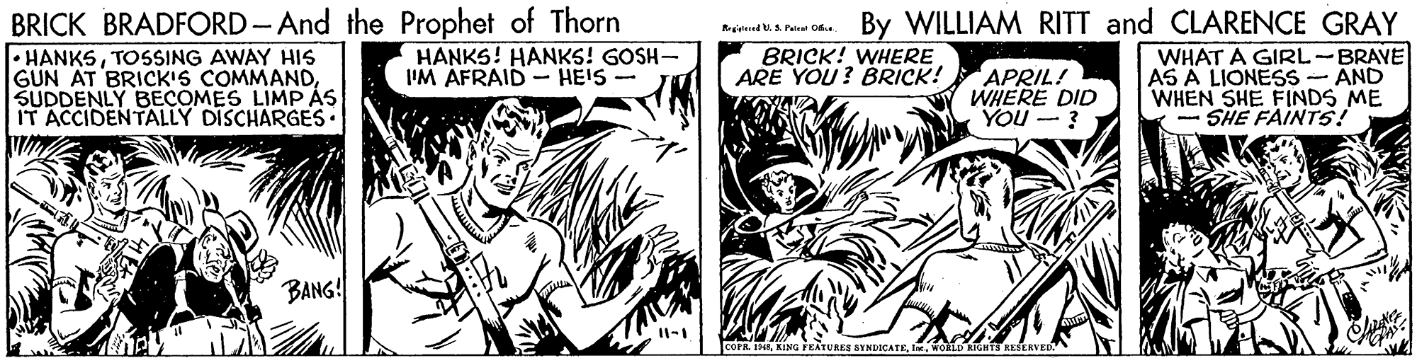 Parallel OCR: BRICK BRADFORD-And the Prophet of Thorn • HANKSTOSSING AWAY HIS GUN AT BRICK'S COMMANDSUDDENLY BECOMES LIMP ÁS IT ACCIDENTALLY DISCHARGES• By WILLIAM RITT and CLARENCE GRAY WHAT A GIRL-BRAVE AS A LIONESS - AND WHEN SHE FINDS ME - SHE FAINTS! HANKS! HANKS! GOSH- I'M AFRAID - HEIS- BRICK! WHERE ARE YOU? BRICK! APRIL! WHERE DID YOU - ? BANG! COPR. 1NEWORLD KIGHTS BRICK BRADFORD-And the Prophet of Thorn • HANKSTOSSING AWAY HIS GUN AT BRICK'S COMMANDSUDDENLY BECOMES LIMP ÁS IT ACCIDENTALLY DISCHARGES• By WILLIAM RITT and CLARENCE GRAY WHAT A GIRL-BRAVE AS A LIONESS - AND WHEN SHE FINDS ME - SHE FAINTS! HANKS! HANKS! GOSH- I'M AFRAID - HEIS- BRICK! WHERE ARE YOU? BRICK! APRIL! WHERE DID YOU - ? BANG! COPR. 1NEKING FEATURES SYNDICATEWORLD KIGHTS