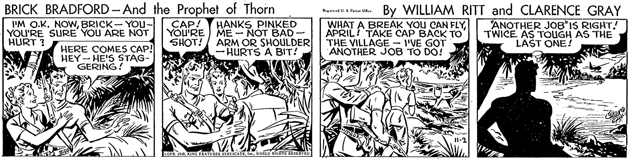 Art OCR: BRICK BRADFORD - And the Prophet of Thorn HANKS PINKED YOU'RE ) ME- NOT BAD- By WILLIAM RITT and CLARENCE GRAY Regaed US. Paten Ofe I'M O.K. NOWBRICK- You- YOU'RE SURE' YOU ARE NOT HURT ? WHAT A BREAK YOU CAN FLYAPRIL! TAKE CAP BACK TO THE VILLAGE - I'VE GOT ANOTHER JOB TO DO! ANOTHER JOB"IS RIGHT! TWICE AS TOUGH AS THE LAST ONE! CAP! SHOT! ARM OR SHOULDER HERE COMES CAP! HEY- HE'S STAG- GERING! HURTS A BIT! COFR. 198WORLD RIGIITS RESERVED. BRICK BRADFORD - And the Prophet of Thorn HANKS PINKED YOU'RE ) ME- NOT BAD- By WILLIAM RITT and CLARENCE GRAY Regaed US. Paten Ofe I'M O.K. NOWBRICK- You- YOU'RE SURE' YOU ARE NOT HURT ? WHAT A BREAK YOU CAN FLYAPRIL! TAKE CAP BACK TO THE VILLAGE - I'VE GOT ANOTHER JOB TO DO! ANOTHER JOB"IS RIGHT! TWICE AS TOUGH AS THE LAST ONE! CAP! SHOT! ARM OR SHOULDER HERE COMES CAP! HEY- HE'S STAG- GERING! HURTS A BIT! COFR. 198KING FEATURESEYNICATEWORLD RIGIITS RESERVED.
