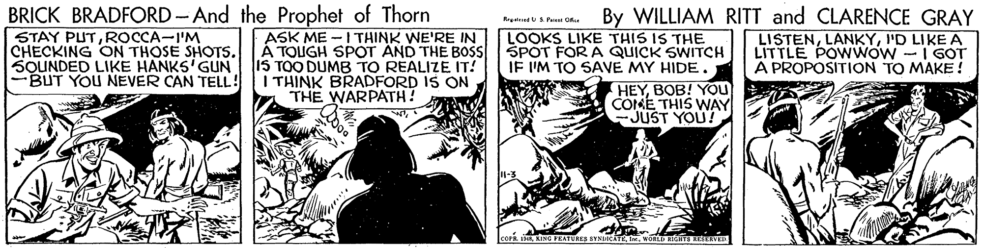 Comics OCR: BRICK BRADFORD-And the Prophet of Thorn By WILLIAM RITT and CLARENCE GRAY LISTENI'D LIKE A LITTLE POWWOW - I GOT A PROPOSITION TO MAKE! Regeined US Pere Ofse STAY PUTROCCA-I'M CHECKING ON THOSE SHOTS. SOUNDED LIKE HANKS'GUN BUT YOU NEVER CAN TELL! ASK ME -1THINK WE'RE IN A TOUGH SPOT AND THE BOSS IS TOO DUMB TO REALIZE IT! I THINK BRADFORD IS ON THE WARPATH! LOOKS LIKE THIS IS THE SPOT FOR A QUICK SWITCH IF I'M TO SAVE MY HIDE . HEYBOB! YOU COKE THIS WAY -JUST YOU? DeL KING FKATURES SYNIACATEWORLD RIGHTS RESERVE BRICK BRADFORD-And the Prophet of Thorn By WILLIAM RITT and CLARENCE GRAY LISTENI'D LIKE A LITTLE POWWOW - I GOT A PROPOSITION TO MAKE! Regeined US Pere Ofse STAY PUTROCCA-I'M CHECKING ON THOSE SHOTS. SOUNDED LIKE HANKS'GUN BUT YOU NEVER CAN TELL! ASK ME -1THINK WE'RE IN A TOUGH SPOT AND THE BOSS IS TOO DUMB TO REALIZE IT! I THINK BRADFORD IS ON THE WARPATH! LOOKS LIKE THIS IS THE SPOT FOR A QUICK SWITCH IF I'M TO SAVE MY HIDE . HEYBOB! YOU COKE THIS WAY -JUST YOU? DeL KING FKATURES SYNIACATEWORLD RIGHTS RESERVE