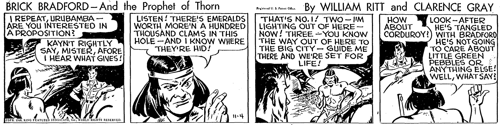 Conversation OCR: BRICK BRADFORD- And the Prophet of Thorn I REPEATURUBAMBA - ARE YOU INTERESTED IN A PROPOSITION? By WILLIAM RITT and CLARENCE GRAY Regend US. Paien Ce LISTEN! THERE!S EMERALDS WORTH MORE'N A HUNDRED THOUSAND CLAMS IN THIS HOLE -AND I KNOW WHERE THEY'RE HID! THAT'S NO.1! TWO - I'M LIGHTING OUT OF HERE- NOW! THREE-YOU KNOWN THE WAY OUT OF HERE TO THE BIG CITY-GUIDE ME THERE AND WE'RE SET FOR LIFE! LOOK - AFTER HE'S TANGLED CORDUROY!) WITH BRADFORO HE'S NOTGOING TO CARE ABOUT LITTLE GREEN PEBBLES OR ANYTHING ELSE! WELLWHAT SAY3 HOW ABOUT KAYN'T RIGHTLY SAYAFORE I HÉAR WHAT GIVES! 11.4 COFR. R KING YEATURES SYNDICATEWokLI HIGHTS RESERVED. BRICK BRADFORD- And the Prophet of Thorn I REPEATURUBAMBA - ARE YOU INTERESTED IN A PROPOSITION? By WILLIAM RITT and CLARENCE GRAY Regend US. Paien Ce LISTEN! THERE!S EMERALDS WORTH MORE'N A HUNDRED THOUSAND CLAMS IN THIS HOLE -AND I KNOW WHERE THEY'RE HID! THAT'S NO.1! TWO - I'M LIGHTING OUT OF HERE- NOW! THREE-YOU KNOWN THE WAY OUT OF HERE TO THE BIG CITY-GUIDE ME THERE AND WE'RE SET FOR LIFE! LOOK - AFTER HE'S TANGLED CORDUROY!) WITH BRADFORO HE'S NOTGOING TO CARE ABOUT LITTLE GREEN PEBBLES OR ANYTHING ELSE! WELLWHAT SAY3 HOW ABOUT KAYN'T RIGHTLY SAYAFORE I HÉAR WHAT GIVES! 11.4 COFR. R KING YEATURES SYNDICATEWokLI HIGHTS RESERVED.