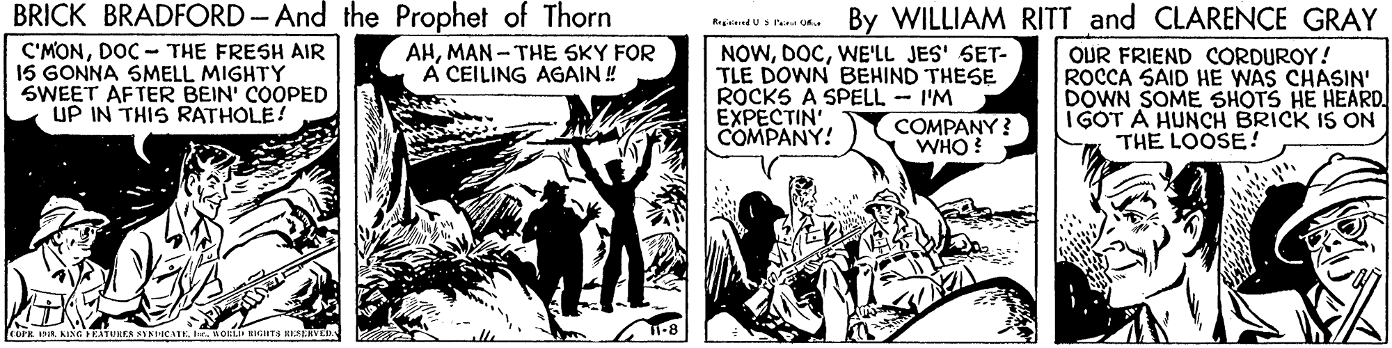 Art OCR: BRICK BRADFORD-And the Prophet of Thorn By WILLIAM RITT and CLARENCE GRAY Reg d U s l Of C'MONDOC - THE FRESH AIR 15 GONNA SMELL MIGHTY SWEET AFTER BEIN' COOPED UP IN THIS RATHOLE! AHMAN - THE SKY FOR A CEILING AGAIN ! NOWWE'LL JES' SET- TLE DOWN BEHIND THESE ROCKS A SPELL I'M EXPECTIN COMPANY! OUR FRIEND CORDUROY! ROCCA SAID HE WAS CHASIN' DOWN SOME SHOTS HE HEARD. I GOT A HUNCH BRICK IS ON THE LOOSE! COMPANY ? WHO? Cork a KING EATUKES SYNIC T-8 fostit RIGHTS KESERVED BRICK BRADFORD-And the Prophet of Thorn By WILLIAM RITT and CLARENCE GRAY Reg d U s l Of C'MONDOC - THE FRESH AIR 15 GONNA SMELL MIGHTY SWEET AFTER BEIN' COOPED UP IN THIS RATHOLE! AHMAN - THE SKY FOR A CEILING AGAIN ! NOWWE'LL JES' SET- TLE DOWN BEHIND THESE ROCKS A SPELL I'M EXPECTIN COMPANY! OUR FRIEND CORDUROY! ROCCA SAID HE WAS CHASIN' DOWN SOME SHOTS HE HEARD. I GOT A HUNCH BRICK IS ON THE LOOSE! COMPANY ? WHO? Cork a KING EATUKES SYNIC T-8 fostit RIGHTS KESERVED