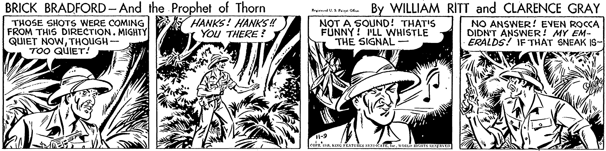 Line art OCR: BRICK BRADFORD - And the Prophet of Thorn THOSE SHOTS WERE COMING FROM THIS DIRECTION. MIGHTY QUIET NOWTHOUGH- TOO QUIET! By WILLIAM RITT and CLARENCE GRAY Repieed U. S Peisa Ok HANKS! HANKS ! YOU THERE ? NOT A SOUND! THAT'S FUNNY! PLL WHISTLE THE SIGNAL- NO ANSWER! EVEN ROCCA DIDN'T ANSWER! MY EM- ERALDS! IF THAT SNEAK IS- 6-11 KINO FEATURES SYNIICATEre aORL RIGHTS KEEAVD BRICK BRADFORD - And the Prophet of Thorn THOSE SHOTS WERE COMING FROM THIS DIRECTION. MIGHTY QUIET NOWTHOUGH- TOO QUIET! By WILLIAM RITT and CLARENCE GRAY Repieed U. S Peisa Ok HANKS! HANKS ! YOU THERE ? NOT A SOUND! THAT'S FUNNY! PLL WHISTLE THE SIGNAL- NO ANSWER! EVEN ROCCA DIDN'T ANSWER! MY EM- ERALDS! IF THAT SNEAK IS- 6-11 KINO FEATURES SYNIICATEre aORL RIGHTS KEEAVD