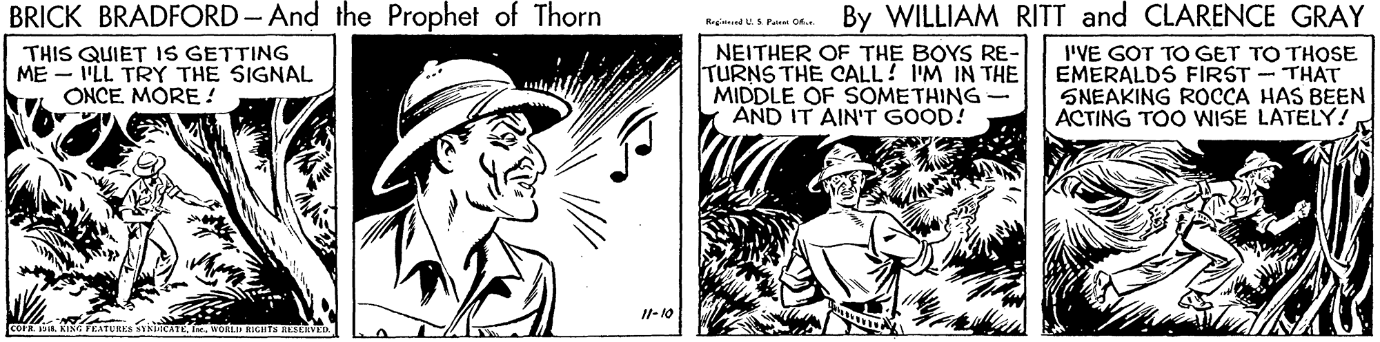 Monochrome OCR: BRICK BRADFORD- And the Prophet of Thorn By WILLIAM RITT and CLARENCE GRAY THIS QUIET IS GETTING ME - 'LL TRY THE SIGNAL ONCE. MORE ! NEITHER OF THE BOYS RE- TURNS THE CALL! IM IN THE MIDDLE OF SOMETHING- AND IT AIN'T GOOD! I'VE GOT TO GET TO THOSE EMERALDS FIRST - THAT SNEAKING ROCCA HAS BEEN ACTING TOO WISE LATELY! Il- 10 cOF. 1I. WORLI RIGHTS RESEKV BRICK BRADFORD- And the Prophet of Thorn By WILLIAM RITT and CLARENCE GRAY THIS QUIET IS GETTING ME - 'LL TRY THE SIGNAL ONCE. MORE ! NEITHER OF THE BOYS RE- TURNS THE CALL! IM IN THE MIDDLE OF SOMETHING- AND IT AIN'T GOOD! I'VE GOT TO GET TO THOSE EMERALDS FIRST - THAT SNEAKING ROCCA HAS BEEN ACTING TOO WISE LATELY! Il- 10 cOF. 1KINA FEATURES SYNiICATEI. WORLI RIGHTS RESEKV