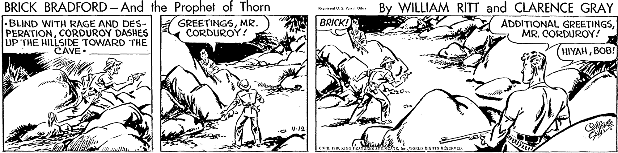 Art OCR: BRICK BRADFORD - And the Prophet of Thorn BLIND WITH RAGE AND DES- A GREETINGSMR. PERATIONCORDUROY DASHES UP THE HILLSIDE TOWARD THE By WILLIAM RITT and CLARENCE GRAY Rrgatricd U.S. Painat O6. BRICK! CORDUROY! ADDITIONAL GREETINGSMR. CORDUROY! CAVE. (HIYAHBOB! 1-12 TRUATKl. WORLI RIGIHTS RESERVED BRICK BRADFORD - And the Prophet of Thorn BLIND WITH RAGE AND DES- A GREETINGSMR. PERATIONCORDUROY DASHES UP THE HILLSIDE TOWARD THE By WILLIAM RITT and CLARENCE GRAY Rrgatricd U.S. Painat O6. BRICK! CORDUROY! ADDITIONAL GREETINGSMR. CORDUROY! CAVE. (HIYAHBOB! 1-12 TRUATKl. WORLI RIGIHTS RESERVED