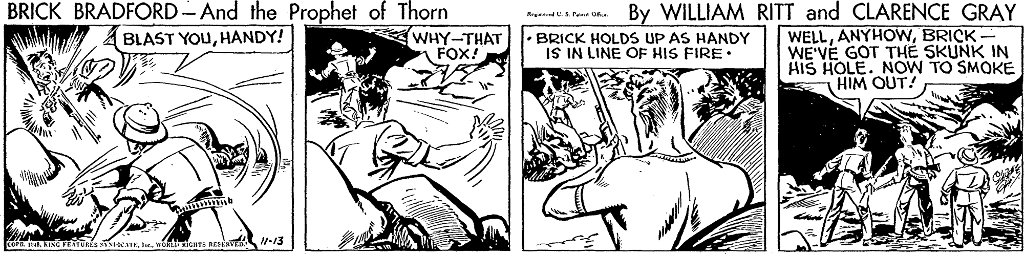 Line OCR: BRICK BRADFORD- And the Prophet of Thorn WHY-THAT FOX! By WILLIAM RITT and CLARENCE GRAY Rrgetund US. Pe OR WELLBRICK- WE'VE GOT TH? SKUNK IN HIS HOLE. NOW TO SMOKE HIM OUT! BLAST YOUHANDY! BRICK HOLDS UP AS HANDY IS IN LINE OF HIS FIRE• Iewott icHTs RESERVED -13 BRICK BRADFORD- And the Prophet of Thorn WHY-THAT FOX! By WILLIAM RITT and CLARENCE GRAY Rrgetund US. Pe OR WELLBRICK- WE'VE GOT TH? SKUNK IN HIS HOLE. NOW TO SMOKE HIM OUT! BLAST YOUHANDY! BRICK HOLDS UP AS HANDY IS IN LINE OF HIS FIRE• Iewott icHTs RESERVED -13