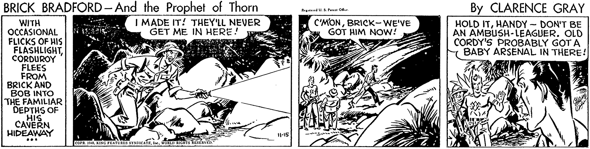 Fiction OCR: BRICK BRADFORD- And the Prophet of Thorn I MADE IT! THEY'LL NEVER GET ME IN HERE! By CLARENCE GRAY Regaieed U. S. Pat Of C'MONBRICK-WE'VE GOT HIM NOw? ** WITH OCCASIONAL FLICKS OF HIS FLASHLIGHTCORDUROY FLEES FROM BRICK AND BOB INTO THE FAMILIAR DEPTHS OF HIS CAVERN HIDEAWAY HOLD ITHANDY- DON'T BE AN AMBUSH-LEAGUER. OLD CORDY'S PROBABLY GOT A Y BABY ARSENAL IN THERE! 11-15 ... COFR. 1AWORLD BRICK BRADFORD- And the Prophet of Thorn I MADE IT! THEY'LL NEVER GET ME IN HERE! By CLARENCE GRAY Regaieed U. S. Pat Of C'MONBRICK-WE'VE GOT HIM NOw? ** WITH OCCASIONAL FLICKS OF HIS FLASHLIGHTCORDUROY FLEES FROM BRICK AND BOB INTO THE FAMILIAR DEPTHS OF HIS CAVERN HIDEAWAY HOLD ITHANDY- DON'T BE AN AMBUSH-LEAGUER. OLD CORDY'S PROBABLY GOT A Y BABY ARSENAL IN THERE! 11-15 ... COFR. 1AKING FEATURES SYNDICATE