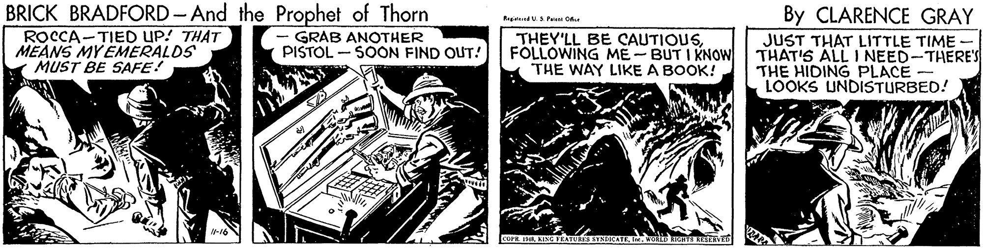 Fiction OCR: BRICK BRADFORD-And the Prophet of Thorn ROCCA-TIED UP! THAT MEANS MY EMERALDS MUST BE SAFE! By CLARENCE GRAY Regiind U. Paieni Oe - GRAB ANOTHER PISTOL - SOON FIND OUT! THEY'LL BE CAUTIOUSFÓLLOWING ME- BUT I KNOW THE WAY LIKE A BOOK! JUST THAT LITTLE TIME - THAT'S ALL I NEED-THERE'S THE HIDING PLACE LOOKS UNDISTURBED! RES STNDICATEwoD rGHTS HESERVED BRICK BRADFORD-And the Prophet of Thorn ROCCA-TIED UP! THAT MEANS MY EMERALDS MUST BE SAFE! By CLARENCE GRAY Regiind U. Paieni Oe - GRAB ANOTHER PISTOL - SOON FIND OUT! THEY'LL BE CAUTIOUSFÓLLOWING ME- BUT I KNOW THE WAY LIKE A BOOK! JUST THAT LITTLE TIME - THAT'S ALL I NEED-THERE'S THE HIDING PLACE LOOKS UNDISTURBED! RES STNDICATEwoD rGHTS HESERVED