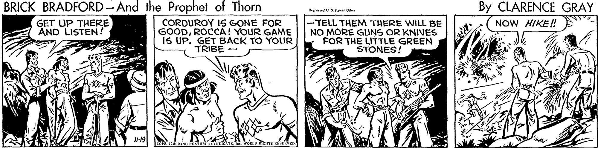 Parallel OCR: BRICK BRADFORD-And the Prophet of Thorn By CLARENCE GRAY Regislered U.S Pairai Oe GET UP THERE AND LISTEN! CORDUROY 1S GONE FOR GOODROCCA! YOUR GAME IS UP. GET BACK TO YOUR TRIBE - -TELL THEM THERE WILL BE NO MORE GUNS OR KNIVES FOR THE LITTLE GREEN STONES! NOW HIKE! l-19 COFE IKING FEATURES SYNDICATE KORLD RIGHTS KSERVED BRICK BRADFORD-And the Prophet of Thorn By CLARENCE GRAY Regislered U.S Pairai Oe GET UP THERE AND LISTEN! CORDUROY 1S GONE FOR GOODROCCA! YOUR GAME IS UP. GET BACK TO YOUR TRIBE - -TELL THEM THERE WILL BE NO MORE GUNS OR KNIVES FOR THE LITTLE GREEN STONES! NOW HIKE! l-19 COFE IKING FEATURES SYNDICATE KORLD RIGHTS KSERVED
