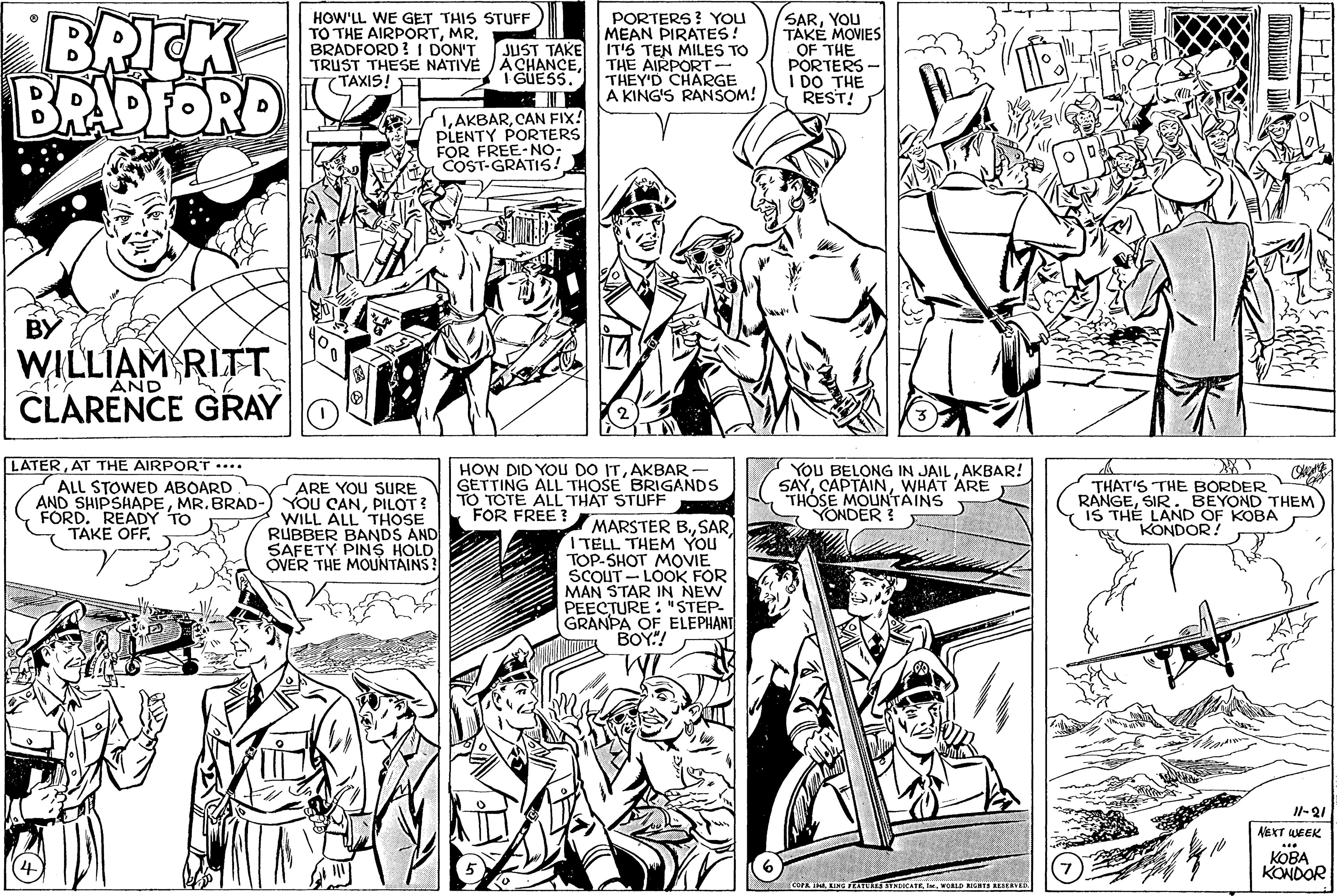 Line OCR: BRICK BRADFORD HOW'LL WE GET THIS STUFF TO THE AIRPORTBRADFORD ! I DON'T TRUST THESE NATIVE ACHANCE7 TAXIS! PORTERS? YOU MEAN PIRATES! IT'S TEN MILES TO THE AIRPORT- THEY'D CHARGE A KING'S RANSOM! SARYOU TAKE MOVIES OF THE PORTERS I DO THE REST! JUST TAKE TGUESS. LAKBARCAN FIX! PLENTY PORTERS FOR FREE-NO- COST-GRATIS! BY WILLIAM RITT CLARENCE GRAY AND LATERAT THE AIRPORT •... ALL STOWED ABOARD AND SHIPSHAPEMR. BRAD- FORD. READY TO TAKE OFFARE YOU SURE YOU CANPILOT? WILL ALL THOSE RUBBER BANDS AND SAFETY PINS HOLD ÖVER THE MOUNTAINS! HOW DID YOu DO ITAKBAR GETTING ALL THOSE BRIGANDS TO TOTE ALL THAT STUFF FOR FREE YOU BELONG IN JAILAKBAR! SAYWHAT ARE THOSE MOUNTAINS YONDER THAT'S THE BORDER RANGESIR. BEYOND THEM IS THÉ LAND OF KOBA KONDOR! MARSTER B.SAR I TELL THEM YOU TOP-SHOT MOVIE SCOUT - LOOK FOR MAN STAR IN NEW PEECTURE : "STEP- GRANPA OF ELEPHANT ??? WI Il-21 AEXT EEK ???? KONDOR TA. KING FETU OKATEIK. WORLD RIGBES REBLIN BRICK BRADFORD HOW'LL WE GET THIS STUFF TO THE AIRPORTBRADFORD ! I DON'T TRUST THESE NATIVE ACHANCE7 TAXIS! PORTERS? YOU MEAN PIRATES! IT'S TEN MILES TO THE AIRPORT- THEY'D CHARGE A KING'S RANSOM! SARYOU TAKE MOVIES OF THE PORTERS I DO THE REST! JUST TAKE TGUESS. LAKBARCAN FIX! PLENTY PORTERS FOR FREE-NO- COST-GRATIS! BY WILLIAM RITT CLARENCE GRAY AND LATERAT THE AIRPORT •... ALL STOWED ABOARD AND SHIPSHAPEMR. BRAD- FORD. READY TO TAKE OFFARE YOU SURE YOU CANPILOT? WILL ALL THOSE RUBBER BANDS AND SAFETY PINS HOLD ÖVER THE MOUNTAINS! HOW DID YOu DO ITAKBAR GETTING ALL THOSE BRIGANDS TO TOTE ALL THAT STUFF FOR FREE YOU BELONG IN JAILAKBAR! SAYWHAT ARE THOSE MOUNTAINS YONDER THAT'S THE BORDER RANGESIR. BEYOND THEM IS THÉ LAND OF KOBA KONDOR! MARSTER B.SAR I TELL THEM YOU TOP-SHOT MOVIE SCOUT - LOOK FOR MAN STAR IN NEW PEECTURE : "STEP- GRANPA OF ELEPHANT ??? WI Il-21 AEXT EEK ???? KONDOR TA. KING FETU OKATEIK. WORLD RIGBES REBLIN