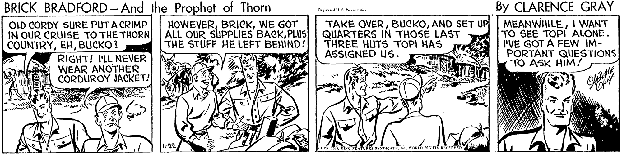 Art OCR: By CLARENCE GRAY MEANWHILEI WANT TO SEE TOPIi ALONE. I'VE GOT A FEW IM- PORTANT QUESTIONS TO ASK HIM! BRICK BRADFORD-And the Prophet of Thorn Regered USPairn O OLD CORDY SURE PUT A CRIMP IN OUR CRUISE TO THE THORN COUNTRYBUCKO? RIGHT! I'LL NEVER WEAR ANOTHER CORDUROY JACKET! TAKE OVERAND SET UP QUARTERS IN THOSE LAST THREE HUTS TOPI HAS ASSIGNED US. HOWEVERWE GOT ALL OUR SUPPLIES BACKPLUS THE STUFF HE LEFT BEHIND! -22 By CLARENCE GRAY MEANWHILEI WANT TO SEE TOPIi ALONE. I'VE GOT A FEW IM- PORTANT QUESTIONS TO ASK HIM! BRICK BRADFORD-And the Prophet of Thorn Regered USPairn O OLD CORDY SURE PUT A CRIMP IN OUR CRUISE TO THE THORN COUNTRYBUCKO? RIGHT! I'LL NEVER WEAR ANOTHER CORDUROY JACKET! TAKE OVERAND SET UP QUARTERS IN THOSE LAST THREE HUTS TOPI HAS ASSIGNED US. HOWEVERWE GOT ALL OUR SUPPLIES BACKPLUS THE STUFF HE LEFT BEHIND! -22