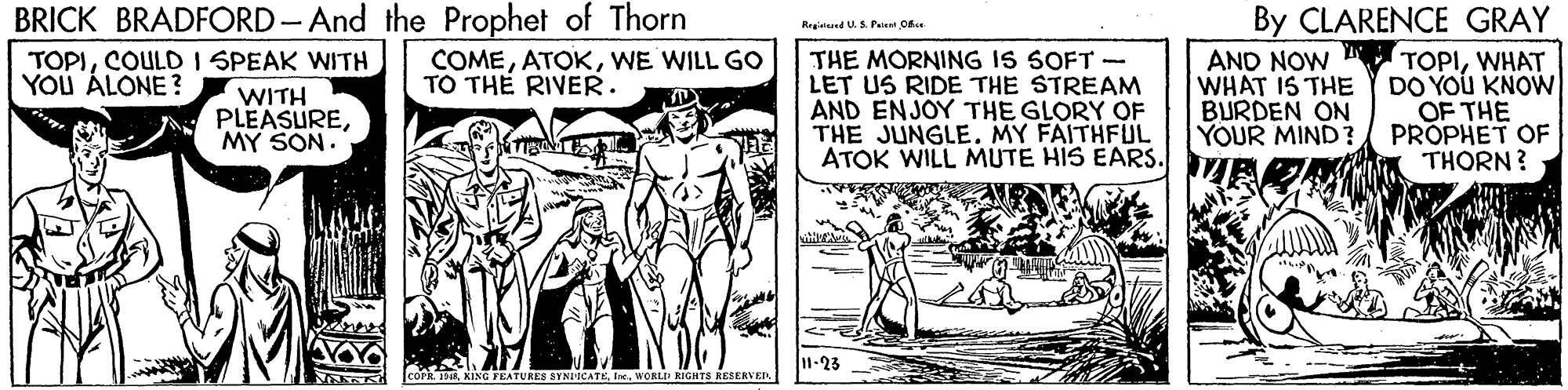 Art OCR: BRICK BRADFORD-And the Prophet of Thorn By CLARENCE GRAY Regislaind U.S Pai O THE MORNING IS SOFT - LET US RIDE THE STREAM AND ENJOY THE GLORY OF THE JUNGLE. MY FAITHFUL ATOK WILL MUTE HIS EARS. TOPICOULD I SPEAK WITH YOU ÁLONE ? AND NOW TOPIWHAT DO YOU KNOWN OF THE PROPHET OF THORN? COMEWE WILL GO TO TH? RIVER. WITH PLEASUREMY SON. WHAT IS THE BURDEN ON YOUR MIND? 11-23 SCATEWORLD RIGHTS RESERVER BRICK BRADFORD-And the Prophet of Thorn By CLARENCE GRAY Regislaind U.S Pai O THE MORNING IS SOFT - LET US RIDE THE STREAM AND ENJOY THE GLORY OF THE JUNGLE. MY FAITHFUL ATOK WILL MUTE HIS EARS. TOPICOULD I SPEAK WITH YOU ÁLONE ? AND NOW TOPIWHAT DO YOU KNOWN OF THE PROPHET OF THORN? COMEWE WILL GO TO TH? RIVER. WITH PLEASUREMY SON. WHAT IS THE BURDEN ON YOUR MIND? 11-23 SCATEWORLD RIGHTS RESERVER