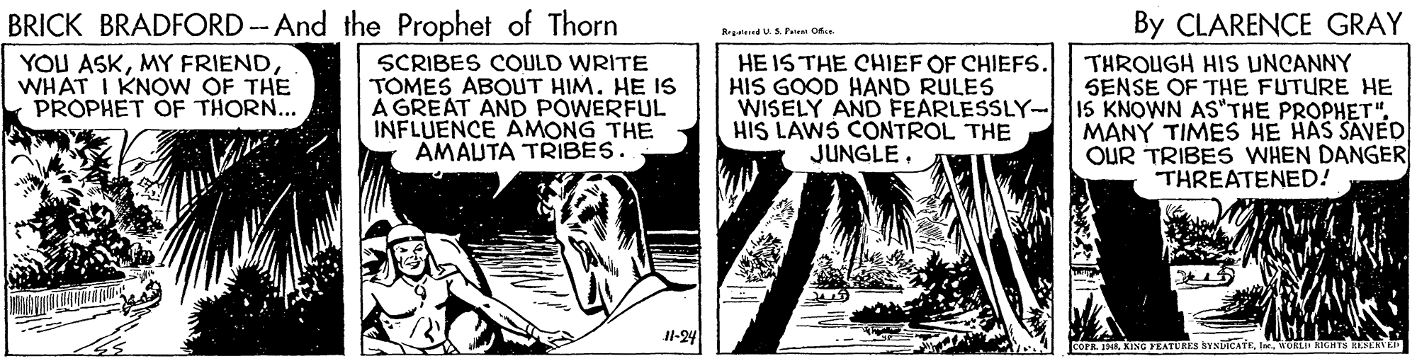 Humour OCR: BRICK BRADFORD -- And the Prophet of Thorn YOU ASKMY FRIEND WHAT I KNO W OF THE PROPHET OF THORN... By CLARENCE GRAY Repateed US Paien Ofa- HE IS THE CHIEF OF CHIEFS. HIS GOOD HAND RULES SCRIBES COULD WRITE TOMES ABOUT HIM. HE IS A GREAT AND POWERFUL INFLUENCE AMONG THE AMAUTA TRIBES. THROUGH HIS UNCANNY SENSE OF THE FUTURE HE WISELY AND FEARLESSLY-15 KNOWN AS'THE PROPHET". MANY TIMES HE HAS SAVED OUR TRIBES WHEN DANGER THREATENED! HIS LAWS CONTROL THE JUNGLEIl-24 COFR. 1AWORLI RTGHTS HERLR BRICK BRADFORD -- And the Prophet of Thorn YOU ASKMY FRIEND WHAT I KNO W OF THE PROPHET OF THORN... By CLARENCE GRAY Repateed US Paien Ofa- HE IS THE CHIEF OF CHIEFS. HIS GOOD HAND RULES SCRIBES COULD WRITE TOMES ABOUT HIM. HE IS A GREAT AND POWERFUL INFLUENCE AMONG THE AMAUTA TRIBES. THROUGH HIS UNCANNY SENSE OF THE FUTURE HE WISELY AND FEARLESSLY-15 KNOWN AS'THE PROPHET". MANY TIMES HE HAS SAVED OUR TRIBES WHEN DANGER THREATENED! HIS LAWS CONTROL THE JUNGLEIl-24 COFR. 1AKING YEATURES SYNTICATEWORLI RTGHTS HERLR
