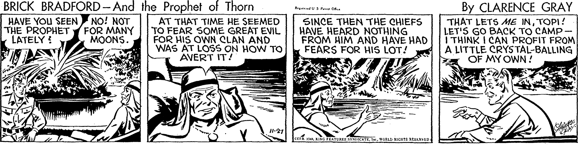 Comic book OCR: BRICK BRADFORD- And the Prophet of Thorn NO! NOT FOR MANY MOONS. By CLARENCE GRAY THAT LETS ME INTOPI! LET'S GO BACK TO CAMP- I THINK I CAN PROFIT FROM A LITTLE CRYSTAL-BALLING OF MY OWN ! Rrgaieed US Peleal O. HAVE YOU SEEN THE PROPHET LATELY ! AT THAT TIME HE SEEMED TO FEAR SOME GREAT EVIL FOR HIS OWN CLAN AND WAS AT LOSS ON HOW TO AVERT IT! SINCE THEN THE CHIEFS HAVE HEARD NOTHING FROM HIM AND HAVE HAD FEARS FOR HIS LOT! 1-21 corn 1HRle. WORLD RIGHTS AESARVED BRICK BRADFORD- And the Prophet of Thorn NO! NOT FOR MANY MOONS. By CLARENCE GRAY THAT LETS ME INTOPI! LET'S GO BACK TO CAMP- I THINK I CAN PROFIT FROM A LITTLE CRYSTAL-BALLING OF MY OWN ! Rrgaieed US Peleal O. HAVE YOU SEEN THE PROPHET LATELY ! AT THAT TIME HE SEEMED TO FEAR SOME GREAT EVIL FOR HIS OWN CLAN AND WAS AT LOSS ON HOW TO AVERT IT! SINCE THEN THE CHIEFS HAVE HEARD NOTHING FROM HIM AND HAVE HAD FEARS FOR HIS LOT! 1-21 corn 1HRKING TEATURES AININCATEle. WORLD RIGHTS AESARVED