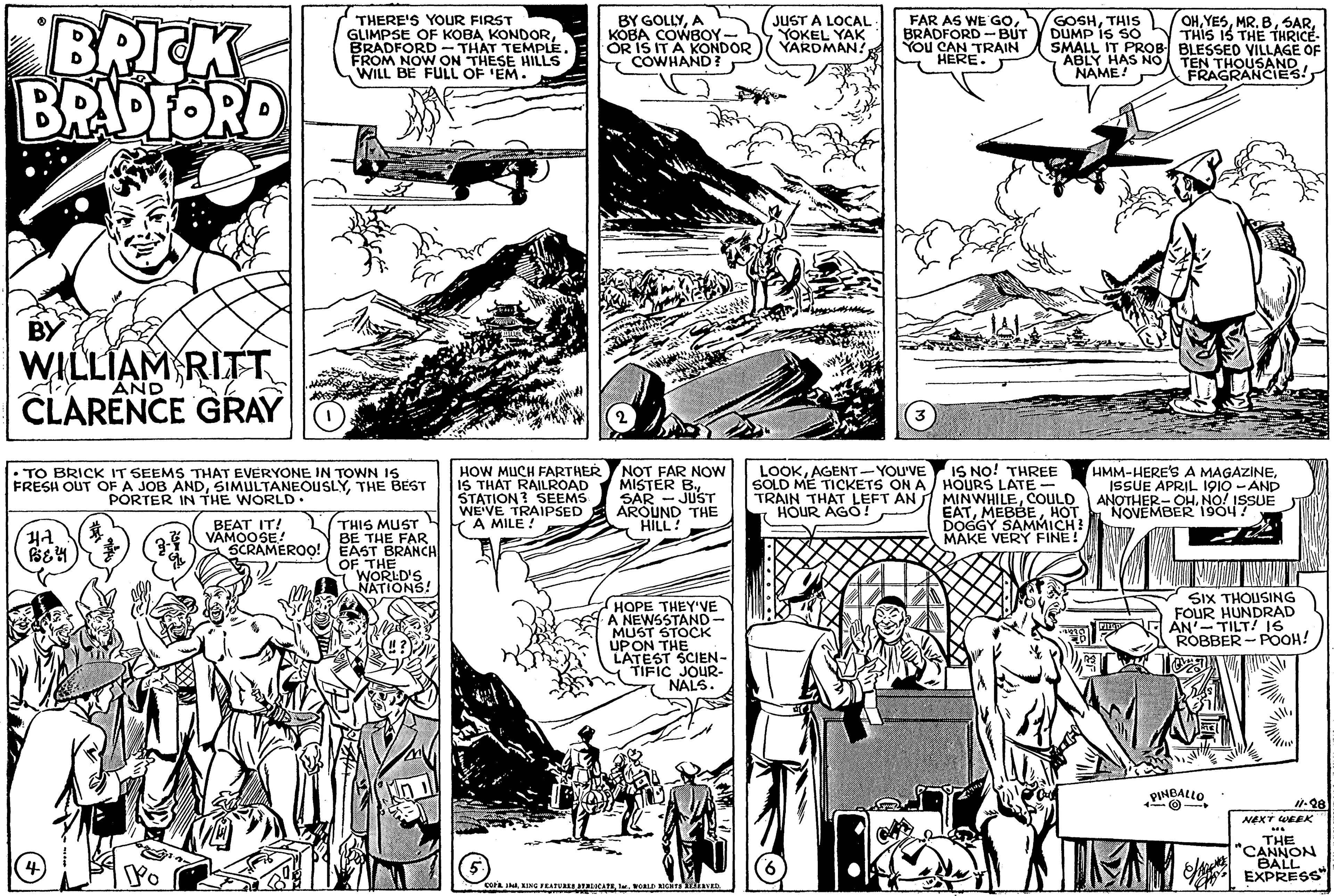 Parallel OCR: BRICK BRIPFORD BY GOLLYA KOBA COWBOY- OR IS IT A KONDOR COWHAND? JUST A LOCAL YOKEL YAK YARDMAN! GOSHTHIS DUMP IS SO SMALL IT PROB BLESSED VILLAGE OF ABLY HAS NO TEN THOUSAND NAME! OHTHIS IS THE THRICE THERE'S YOUR FIRST GLIMPSE OF KOBA KONDORBRADFORD - THAT TEMPLE. FROM NOW ON THESE HILLS WILL BE FULL OF 'EM. FAR AS WE GOBRADFORD -BÚT You CAN TRAIN HERE. FRAGRANCIEES! BY WILLIAM RITT AND CLARENCE GRAY HOW MUCH FARTHER NOT FAR NOW IS THAT RAILROAD STATION ? SEEMS WE'VE TRAIPSED A MILE ! LOOKAGENT-YOU'VE • TO BRICK IT SEEMS THAT EVERYONE IN TOWN IS FRESH OUT OF A JOB ANDTHE BEST PORTER IN THE WORLD. MISTER BSAR - JUST AROUND THE HILL! IS NO! THREE SOLD ME TICKETS ON A HOURS LATE- MINWHILECOULD HOT HMM-HERE'S A MAGAZINEISSUE APRIL 1910 - AND TRAIN THAT LEFT AN HOUR AGO! ANOAVEMBER 1904SUE EATH DOGGY SAMMICH! MAKE VERY FINE! THIS MUST THE FAR SCRAMEROO! EAST BRANCH OF THE WORLD'S NATIONS! BEAT IT! VAMOOSE! HOPE THEY'VE A NEWSSTAND- MUST STOCK UPON THE LATEST SCIEN- TIFIC JOUR- NALS. SIX THOUSING FOUR HUNDRAD AN'-TILT! I6 ROBBER - POOH! PINBALLO Next WEEK THE "CANNON BALL EXPRESS Po sa J KING FEATUR ATLICATE von ne iavan BRICK BRIPFORD BY GOLLYA KOBA COWBOY- OR IS IT A KONDOR COWHAND? JUST A LOCAL YOKEL YAK YARDMAN! GOSHTHIS DUMP IS SO SMALL IT PROB BLESSED VILLAGE OF ABLY HAS NO TEN THOUSAND NAME! OHMR. BTHIS IS THE THRICE THERE'S YOUR FIRST GLIMPSE OF KOBA KONDORBRADFORD - THAT TEMPLE. FROM NOW ON THESE HILLS WILL BE FULL OF 'EM. FAR AS WE GOBRADFORD -BÚT You CAN TRAIN HERE. FRAGRANCIEES! BY WILLIAM RITT AND CLARENCE GRAY HOW MUCH FARTHER NOT FAR NOW IS THAT RAILROAD STATION ? SEEMS WE'VE TRAIPSED A MILE ! LOOKAGENT-YOU'VE • TO BRICK IT SEEMS THAT EVERYONE IN TOWN IS FRESH OUT OF A JOB ANDTHE BEST PORTER IN THE WORLD. MISTER BSAR - JUST AROUND THE HILL! IS NO! THREE SOLD ME TICKETS ON A HOURS LATE- MINWHILECOULD HOT HMM-HERE'S A MAGAZINEISSUE APRIL 1910 - AND TRAIN THAT LEFT AN HOUR AGO! ANOAVEMBER 1904SUE EATH DOGGY SAMMICH! MAKE VERY FINE! THIS MUST THE FAR SCRAMEROO! EAST BRANCH OF THE WORLD'S NATIONS! BEAT IT! VAMOOSE! HOPE THEY'VE A NEWSSTAND- MUST STOCK UPON THE LATEST SCIEN- TIFIC JOUR- NALS. SIX THOUSING FOUR HUNDRAD AN'-TILT! I6 ROBBER - POOH! PINBALLO Next WEEK THE "CANNON BALL EXPRESS Po sa J KING FEATUR ATLICATE von ne iavan