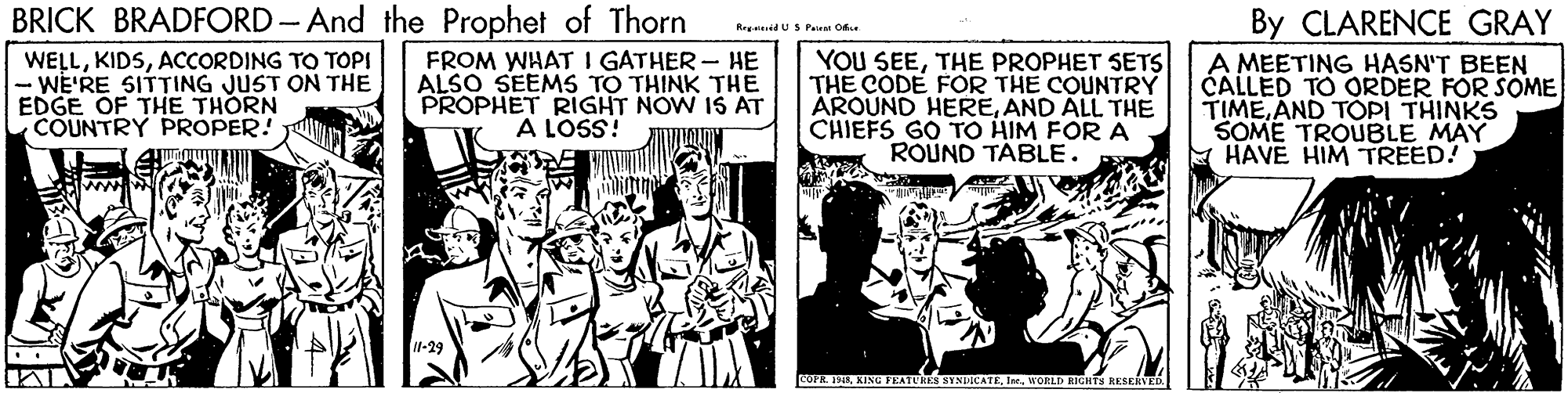 Comic book OCR: BRICK BRADFORD - And the Prophet of Thorn By CLARENCE GRAY A MEETING HASN'T BEEN CALLED TO ORDER FOR SOME TIMEAND TOPI THINKS SOME TROUBLE MAY HAVE HIM TREED! Remaid U S Pa O WELLACCORDING TO TOPI WE'RE SITTING JUST ON THE EDGE OF THE THORN COUNTRY PROPER! FROM WHAT I GATHER - HE ALSO SEEMS TO THINK THE PROPHET RIGHT NOW IS AT A LOSS! YOU SEETHE PROPHET SETS THE CODE FOR THE COUNTRY AROUND HEREAND ALL THE CHIEFS GO TO HIM FOR A ROUND TABLE. 11-29 COFR KING FEATURES NYNDICATEWORLD HGNTN RESERVED BRICK BRADFORD - And the Prophet of Thorn By CLARENCE GRAY A MEETING HASN'T BEEN CALLED TO ORDER FOR SOME TIMEAND TOPI THINKS SOME TROUBLE MAY HAVE HIM TREED! Remaid U S Pa O WELLACCORDING TO TOPI WE'RE SITTING JUST ON THE EDGE OF THE THORN COUNTRY PROPER! FROM WHAT I GATHER - HE ALSO SEEMS TO THINK THE PROPHET RIGHT NOW IS AT A LOSS! YOU SEETHE PROPHET SETS THE CODE FOR THE COUNTRY AROUND HEREAND ALL THE CHIEFS GO TO HIM FOR A ROUND TABLE. 11-29 COFR KING FEATURES NYNDICATEWORLD HGNTN RESERVED
