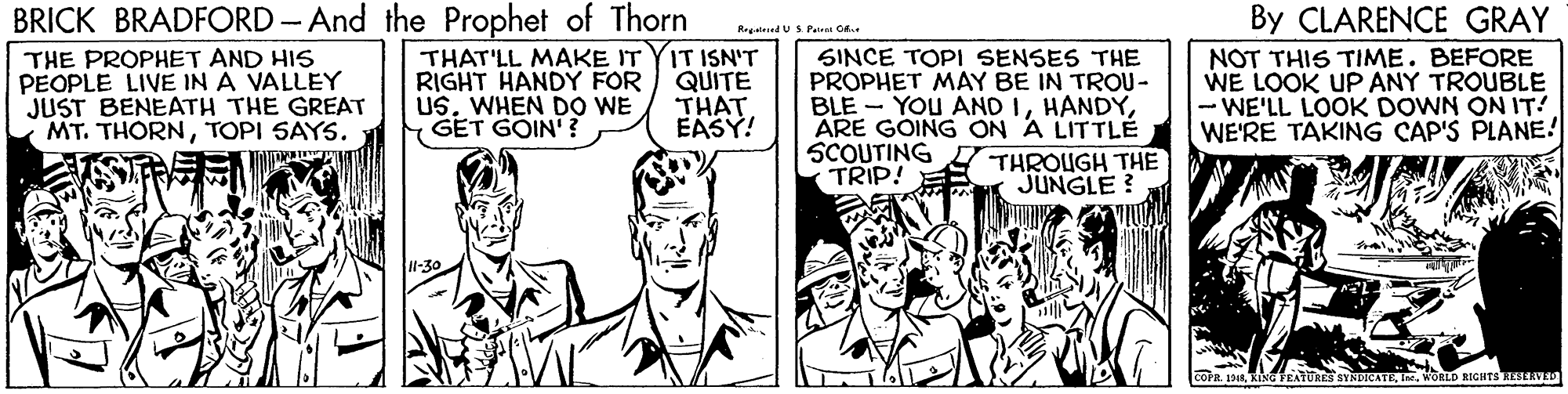 Font OCR: BRICK BRADFORD-And the Prophet of Thorn THAT'LL MAKE IT YIT ISN'T QUITE THAT EASY! By CLARENCE GRAY NOT THIS TIME. BEFORE WE LOOK UP ANY TROUBLE - WE'LL LOOK DOWN ON IT! WE'RE TAKING CAP'S PLANE! Regateed USPatr O THE PROPHET AND HIS PEOPLE LIVE IN A VALLEY JUST BENEATH THE GREAT MT. THORNTOPI SAYS. RIGHT HANDY FOR USWHEN DO WE GET GOIN'? SINCE TOPI SENSES THE PROPHET MAY BE IN TROU- BLE - YOU AND IARE GOING ON A LITTLE SCOUTING THROUGH THE TRIP! JUNGLE? FEATURES SYNDICATEWORLD RIGHTS RESERVED BRICK BRADFORD-And the Prophet of Thorn THAT'LL MAKE IT YIT ISN'T QUITE THAT EASY! By CLARENCE GRAY NOT THIS TIME. BEFORE WE LOOK UP ANY TROUBLE - WE'LL LOOK DOWN ON IT! WE'RE TAKING CAP'S PLANE! Regateed USPatr O THE PROPHET AND HIS PEOPLE LIVE IN A VALLEY JUST BENEATH THE GREAT MT. THORNTOPI SAYS. RIGHT HANDY FOR USWHEN DO WE GET GOIN'? SINCE TOPI SENSES THE PROPHET MAY BE IN TROU- BLE - YOU AND IARE GOING ON A LITTLE SCOUTING THROUGH THE TRIP! JUNGLE? FEATURES SYNDICATEWORLD RIGHTS RESERVED