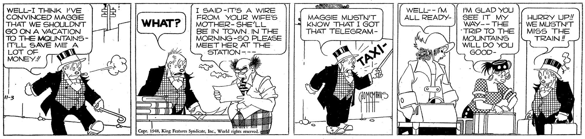 Illustration OCR: WELL-- I'M ALL READY- WELL-I THINK 'VE CONVINCED MAGGIE THAT WE SHOULDN'T GO ON A VACATION TO THE MOUNTAINS- IT'LL SAVE ME A LOT OF MONEY! I SAID-IT'S A WIRE FROM YOLUR WIFE'S MOTHER-SHE'LL BE IN TOWN. IN THE MORNING-SO PLEASE MEET HER AT THE STATION- -- I'M GLAD YOU SEE IT MY WAY--THE •TRIP TO THE MOUNTAINS WILL DO YOU GOOD- MAGGIE MUSTN'T KNOW THAT I GOT THAT TELEGRAM- HURRY UP! WE MUSTNT MISS THE TRAIN! WHAT? TAXI- l-3 Copr. 1948World rights reservod WELL-- I'M ALL READY- WELL-I THINK 'VE CONVINCED MAGGIE THAT WE SHOULDN'T GO ON A VACATION TO THE MOUNTAINS- IT'LL SAVE ME A LOT OF MONEY! I SAID-IT'S A WIRE FROM YOLUR WIFE'S MOTHER-SHE'LL BE IN TOWN. IN THE MORNING-SO PLEASE MEET HER AT THE STATION- -- I'M GLAD YOU SEE IT MY WAY--THE •TRIP TO THE MOUNTAINS WILL DO YOU GOOD- MAGGIE MUSTN'T KNOW THAT I GOT THAT TELEGRAM- HURRY UP! WE MUSTNT MISS THE TRAIN! WHAT? TAXI- l-3 Copr. 1948King Features SyndicateWorld rights reservod