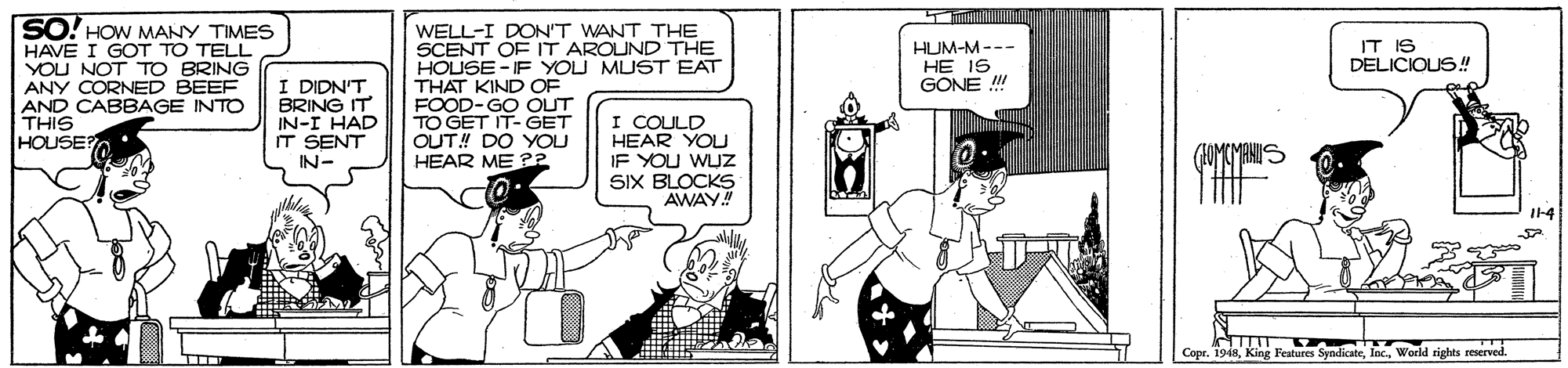 Conversation OCR: SO! HOW MANY TIMES HAVE I GOT TO TELL YOU NOT TO BRING ANY CORNED BEEF AND CABBAGE INTO THIS HOUSE? WELL-I DON'T WANT THE SCENT OF IT AROUND THE HOUSE - IF YOU MUST EAT THAT KIND OF FOOD-GO OUT TO GET IT-GET OUT! DO YOU HEAR ME ?2 HUM-M--- HE IS GONE ! IT IS DELICIOUS! I DIDN'T BRING IT IN-I HAD IT SENT IN- I COULD HEAR YOU IF YOU WLJZ SIX BLOCKS AWAY! Copr. 1948World eights seserved. ... SO! HOW MANY TIMES HAVE I GOT TO TELL YOU NOT TO BRING ANY CORNED BEEF AND CABBAGE INTO THIS HOUSE? WELL-I DON'T WANT THE SCENT OF IT AROUND THE HOUSE - IF YOU MUST EAT THAT KIND OF FOOD-GO OUT TO GET IT-GET OUT! DO YOU HEAR ME ?2 HUM-M--- HE IS GONE ! IT IS DELICIOUS! I DIDN'T BRING IT IN-I HAD IT SENT IN- I COULD HEAR YOU IF YOU WLJZ SIX BLOCKS AWAY! Copr. 1948King Features SyndicateWorld eights seserved. ...