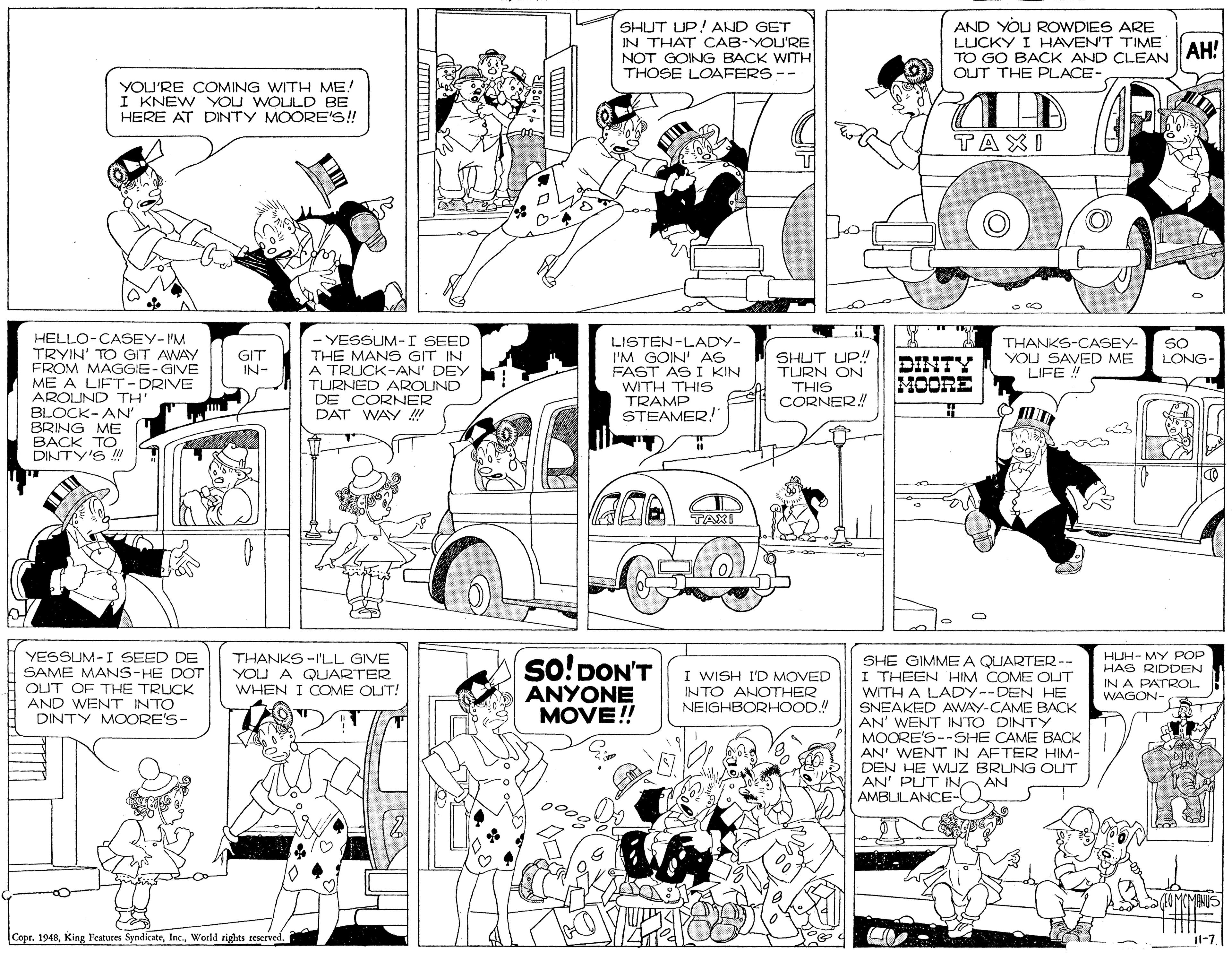 Mammal OCR: SHUT UP!AND GET IN THAT CAB-YOU'RE NOT GOING BACK WITH THOSE LOAFERS-- AND YOU ROWDIES ARE LUCKY I HAVEN'T TIME TO GO BACK AND CLEAN AH: OUT THE PLACE- YOU'RE COMING WITH ME! I KNEW YOU WOLULD BE HERE AT DINTY MOORE'S! TAXI HELLO-CASEY-I'M TRYIN' TO GIT AWAY FROM MAGGIE-GIVE ME A LIFT-DRIVE AROUND TH' BLOCK-AN' BRING ME BACK TO DINTY'S YESSUM-I SEED THE MANS GIT IN A TRUCK-AN' DEY TURNED AROUND DE CORNER DAT WAY ! LISTEN-LADY- I'M GOIN' AG FAST AS I KIN WITH THIS TRAMP STEAMER!" THANKS-CASEY- YOU SAVED ME LIFE ! SO GIT IN- SHUT UP! TURN ON THIS CORNER! LONG- MOORE TAXI YESSUM-I SEED DE SAME MANS-HE DOT OUT OF THE TRUCK AND WENT INTO DINTY MOORE'S- THANKS -I'LL GIVE YOU A QUARTER WHEN I COME OUT! so!DON'T ANYONE MOVE!! HJH- MY POP HAS RIDDEN IN A PATROL WAGON- SHE GIMME A QUARTER-- I THEEN HIM COME OUT WITH A LADY--DEN HE SNEAKED AWAY-CAME BACK AN' WENT INTO DINTY MOORE'S--SHE CAME BACK AN' WENT IN AFTER HIM- DEN HE WUZ BRIJNG OUT AN' PUT INAMBULANCE- I WISH I'D MOVED INTO ANOTHER NEIGHBORHOOD.! A AN (MBNIS Copr. 1948World rights reserved. Il-7. SHUT UP!AND GET IN THAT CAB-YOU'RE NOT GOING BACK WITH THOSE LOAFERS-- AND YOU ROWDIES ARE LUCKY I HAVEN'T TIME TO GO BACK AND CLEAN AH: OUT THE PLACE- YOU'RE COMING WITH ME! I KNEW YOU WOLULD BE HERE AT DINTY MOORE'S! TAXI HELLO-CASEY-I'M TRYIN' TO GIT AWAY FROM MAGGIE-GIVE ME A LIFT-DRIVE AROUND TH' BLOCK-AN' BRING ME BACK TO DINTY'S YESSUM-I SEED THE MANS GIT IN A TRUCK-AN' DEY TURNED AROUND DE CORNER DAT WAY ! LISTEN-LADY- I'M GOIN' AG FAST AS I KIN WITH THIS TRAMP STEAMER!" THANKS-CASEY- YOU SAVED ME LIFE ! SO GIT IN- SHUT UP! TURN ON THIS CORNER! LONG- MOORE TAXI YESSUM-I SEED DE SAME MANS-HE DOT OUT OF THE TRUCK AND WENT INTO DINTY MOORE'S- THANKS -I'LL GIVE YOU A QUARTER WHEN I COME OUT! so!DON'T ANYONE MOVE!! HJH- MY POP HAS RIDDEN IN A PATROL WAGON- SHE GIMME A QUARTER-- I THEEN HIM COME OUT WITH A LADY--DEN HE SNEAKED AWAY-CAME BACK AN' WENT INTO DINTY MOORE'S--SHE CAME BACK AN' WENT IN AFTER HIM- DEN HE WUZ BRIJNG OUT AN' PUT INAMBULANCE- I WISH I'D MOVED INTO ANOTHER NEIGHBORHOOD.! A AN (MBNIS Copr. 1948King Features SyndicateWorld rights reserved. Il-7.