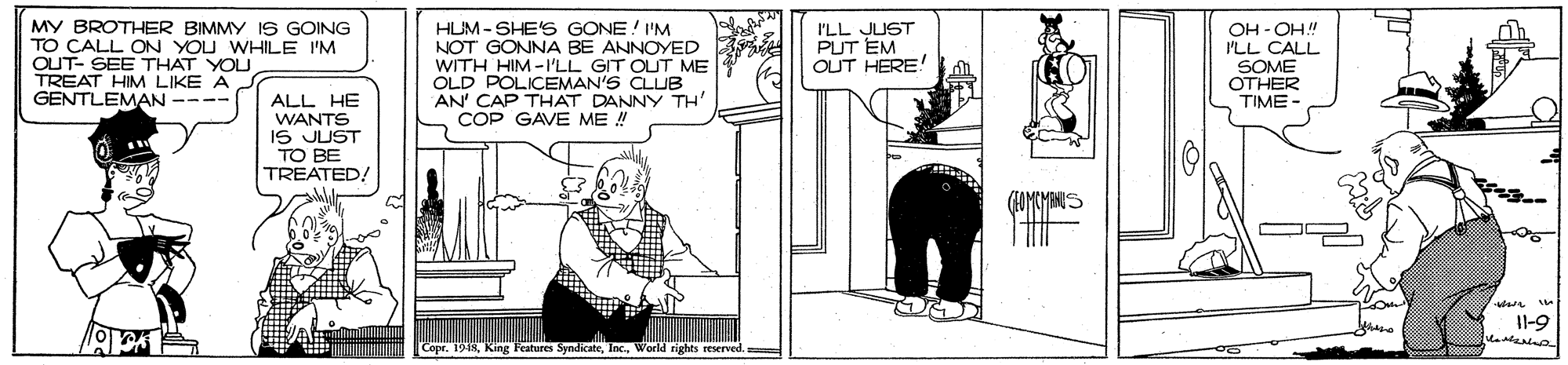 Fiction OCR: MY BROTHER BIMMY IS GOING TO CALL ON YOU WHILE I'M OUT- SEE THAT YOU TREAT HIM LIKE A GENTLEMAN ---- HUM - SHE S GONE! I'M NOT GONNA BE ANNOYED WITH HIM-I'LL GIT OUT ME OLD POLICEMAN'S CLUB AN' CAP THAT DANNY TH' COP GAVE ME ! I'LL JUST PUT EM OUT HERE OH - OH! ILL CALL SOME OTHER TIME- ALL HE WANTS IS JUST TO BE TREATED/ Il-9 Copr. 1948World tights reserved. MY BROTHER BIMMY IS GOING TO CALL ON YOU WHILE I'M OUT- SEE THAT YOU TREAT HIM LIKE A GENTLEMAN ---- HUM - SHE S GONE! I'M NOT GONNA BE ANNOYED WITH HIM-I'LL GIT OUT ME OLD POLICEMAN'S CLUB AN' CAP THAT DANNY TH' COP GAVE ME ! I'LL JUST PUT EM OUT HERE OH - OH! ILL CALL SOME OTHER TIME- ALL HE WANTS IS JUST TO BE TREATED/ Il-9 Copr. 1948King Features SyndicateWorld tights reserved.