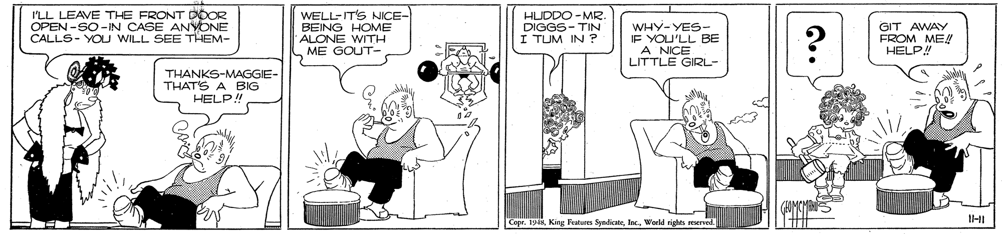 Line art OCR: I'LL LEAVE THE FRONT DOOR OPEN -SO-IN CASE ANYONE CALLS- YOU WILL SEE THEM- WELL-IT'S NICE- BEING HOME ALONE WITH ME GOUT- HUDDO -MR. DIGGS- TIN I TUM IN ? WHY-YES- IF YOU'LL BE A NICE LITTLE GIRL- GIT AWAY FROM ME! HELP! THANKS-MAGGIE- THAT'S A BIG HELP! Copr. 1948World rights reserved. I'LL LEAVE THE FRONT DOOR OPEN -SO-IN CASE ANYONE CALLS- YOU WILL SEE THEM- WELL-IT'S NICE- BEING HOME ALONE WITH ME GOUT- HUDDO -MR. DIGGS- TIN I TUM IN ? WHY-YES- IF YOU'LL BE A NICE LITTLE GIRL- GIT AWAY FROM ME! HELP! THANKS-MAGGIE- THAT'S A BIG HELP! Copr. 1948King Features SyndicateWorld rights reserved.