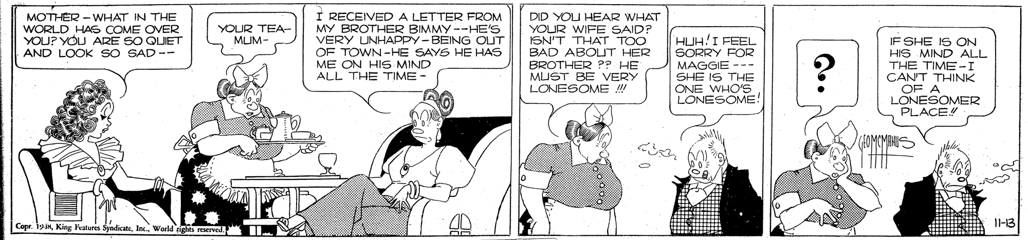 Conversation OCR: I RECEIVEDA LETTER FROM MY BROTHER BIMMY --HE'S VERY UNHAPPY-BEING OUT OF TOWN -HE SAYS HE HAS ME ON HIS MIND ALL THE TIME - WHAT IN THE MOTHER WORLD HAS COME OVER YOU? YOU ARE SO QUIET AND LOOK sO SAD -- DID YOU HEAR WHAT YOUR WIFE SAID? ISN'T THAT TOO BAD ABOUT HER BROTHER ?? HE MUST BE VERY LONESOME !! YOUR TEA- MLUM- HUH!I FEEL SORRY FOR MAGGIE --- SHE IS THE ONE WHO'S LONESOME! IF SHE IS ON HIS MIND ALL THE TIME -I CAN'T THINK OF A LONESOMER PLACE Copr. 1y NWorld ights reservel I-13 Q.. I RECEIVEDA LETTER FROM MY BROTHER BIMMY --HE'S VERY UNHAPPY-BEING OUT OF TOWN -HE SAYS HE HAS ME ON HIS MIND ALL THE TIME - WHAT IN THE MOTHER WORLD HAS COME OVER YOU? YOU ARE SO QUIET AND LOOK sO SAD -- DID YOU HEAR WHAT YOUR WIFE SAID? ISN'T THAT TOO BAD ABOUT HER BROTHER ?? HE MUST BE VERY LONESOME !! YOUR TEA- MLUM- HUH!I FEEL SORRY FOR MAGGIE --- SHE IS THE ONE WHO'S LONESOME! IF SHE IS ON HIS MIND ALL THE TIME -I CAN'T THINK OF A LONESOMER PLACE Copr. 1y NKing Features SyndicateWorld ights reservel I-13 Q..