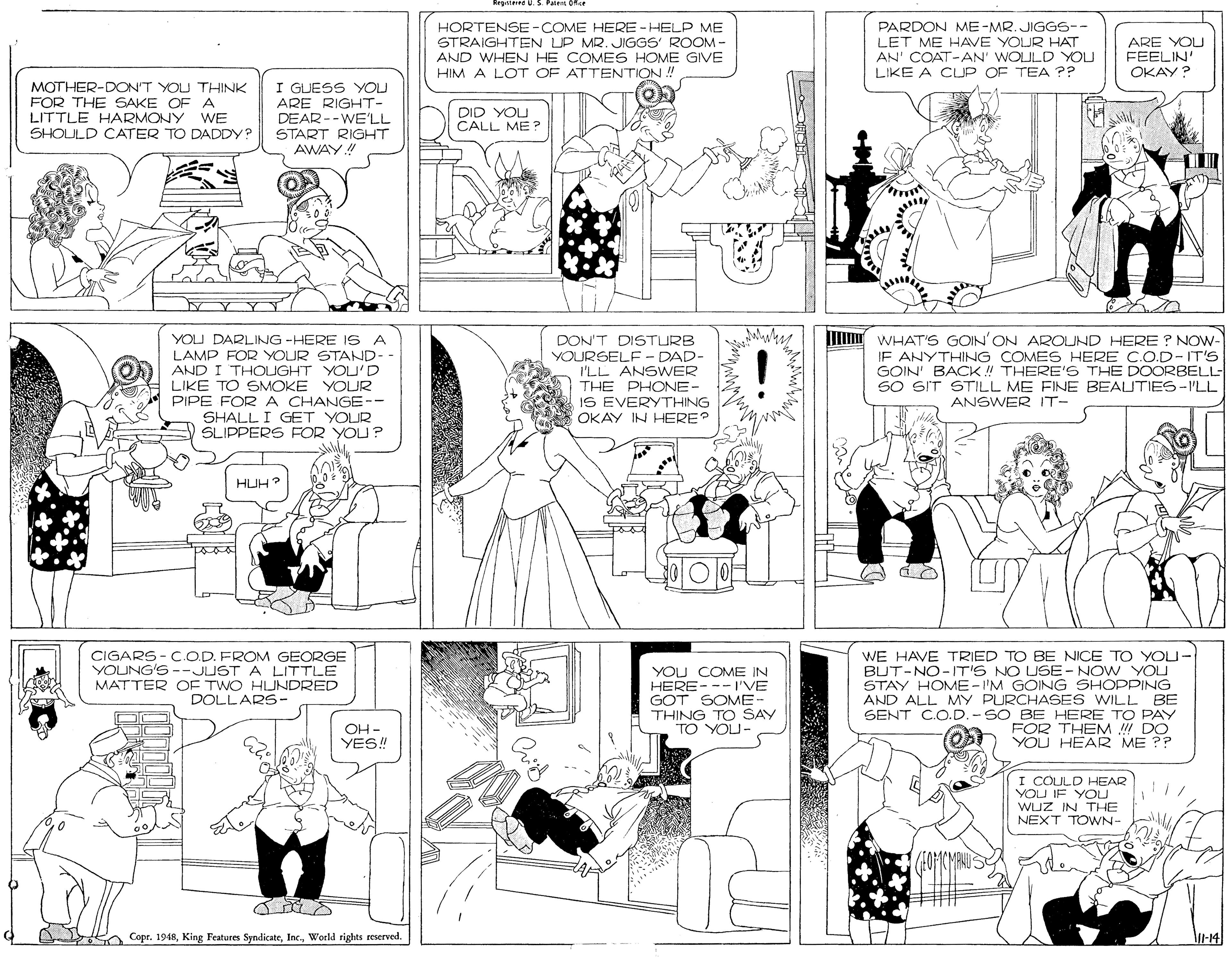 Monochrome OCR: HORTENSE-COME HERE -HELP ME STRAIGHTEN LP MR. JIGGS' ROOM- AND WHEN HE COMES HOME GIVE HIM A LOT OF ATTENTION. PARDON ME-MR. JIGGS-- LET ME HAVE YOUR HAT AN' COAT-AN' WOULD YOU LIKE A CUP OF TEA ?? ARE YOU FEELIN' OKAY? MOTHER-DON'T YOU THINK FOR THE SAKE OF A LITTLE HARMONY WE SHOLULD CATER TO DADDY? I GUESS YOU ARE RIGHT- DEAR --WE'LL DID YOU CALL ME ? START RIGHT AWAY! YOU DARLING -HERE IS A LAMP FOR YOUR STAND- AND I THOUGHT YOU'D LIKE TO SMOKE YOUR PIPE FOR A CHANGE- SHALL I GET YOUR SLIPPERS FOR YOU? DON'T DISTURB YOURSELF - DAD- I'LL ANSWER THE PHONE- IS EVERYTHING OKAY IN HERE? J WHAT'S GOIN'ON AROUND HERE ? NOWw- IF ANYTHING COMES HERE C.O.D- IT'S GOIN' BACK !! THERE'S THE DOORBELL- SO SIT STILL ME FINE BEAUTIES-I'LL ANSWER IT- HUH? CIGARS - C.OD. FROM GEORGE YOUNG'S--JUST A LITTLE MATTER OF TWO HUNDRED DOLLARS- YOU COME IN HERE--- I'VE GOT SOME- THING TO SAY TO YOU- WE HAVE TRIED TO BE NICE TO YOU- BUT-NO-IT'S NO USE- NOW YOU STAY HOME-I'M GOING SHOPPING AND ALL MY PURCHASES WILL BE SENT CO.D. - SO BE HERE TO PAY FOR THEM DO YOU HEAR ME ?? OH - YES" I COULD HEAR YOU IF YOU WUZ IN NEXT TOWN- S Copr. 1948World rights reserved. HORTENSE-COME HERE -HELP ME STRAIGHTEN LP MR. JIGGS' ROOM- AND WHEN HE COMES HOME GIVE HIM A LOT OF ATTENTION. PARDON ME-MR. JIGGS-- LET ME HAVE YOUR HAT AN' COAT-AN' WOULD YOU LIKE A CUP OF TEA ?? ARE YOU FEELIN' OKAY? MOTHER-DON'T YOU THINK FOR THE SAKE OF A LITTLE HARMONY WE SHOLULD CATER TO DADDY? I GUESS YOU ARE RIGHT- DEAR --WE'LL DID YOU CALL ME ? START RIGHT AWAY! YOU DARLING -HERE IS A LAMP FOR YOUR STAND- AND I THOUGHT YOU'D LIKE TO SMOKE YOUR PIPE FOR A CHANGE- SHALL I GET YOUR SLIPPERS FOR YOU? DON'T DISTURB YOURSELF - DAD- I'LL ANSWER THE PHONE- IS EVERYTHING OKAY IN HERE? J WHAT'S GOIN'ON AROUND HERE ? NOWw- IF ANYTHING COMES HERE C.O.D- IT'S GOIN' BACK !! THERE'S THE DOORBELL- SO SIT STILL ME FINE BEAUTIES-I'LL ANSWER IT- HUH? CIGARS - C.OD. FROM GEORGE YOUNG'S--JUST A LITTLE MATTER OF TWO HUNDRED DOLLARS- YOU COME IN HERE--- I'VE GOT SOME- THING TO SAY TO YOU- WE HAVE TRIED TO BE NICE TO YOU- BUT-NO-IT'S NO USE- NOW YOU STAY HOME-I'M GOING SHOPPING AND ALL MY PURCHASES WILL BE SENT CO.D. - SO BE HERE TO PAY FOR THEM DO YOU HEAR ME ?? OH - YES" I COULD HEAR YOU IF YOU WUZ IN NEXT TOWN- S Copr. 1948King Features SyndicateWorld rights reserved.