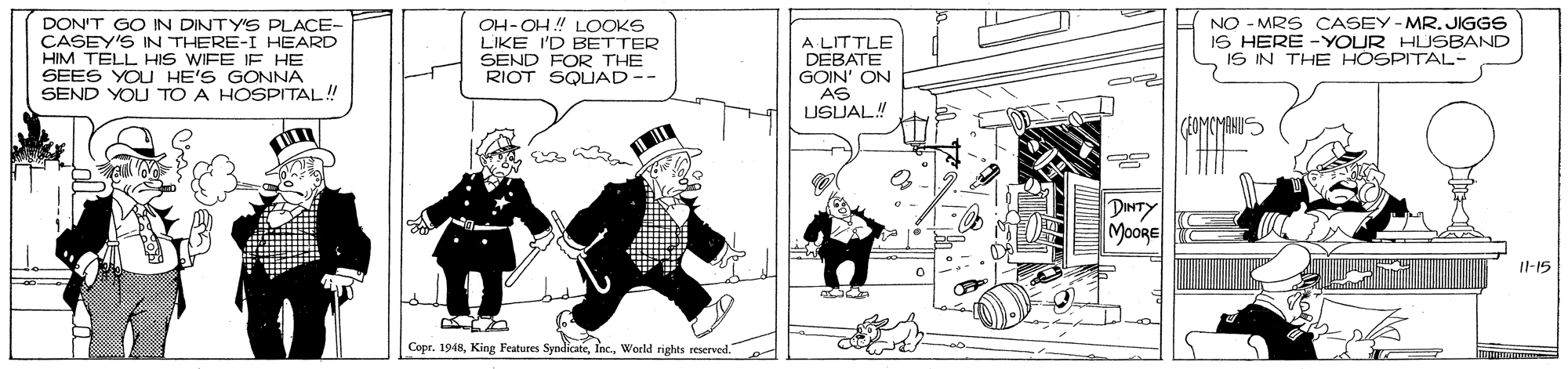 Fictional character OCR: DON'T GO IN DINTY'S PLACE- CASEY'S IN THERE-I HEARD HIM TELL HIS WIFE IF HE SEES YOU HE'S GONNA SEND YOU TO A HOSPITAL! OH-OH! LOOKS LIKE I'D BETTER SEND FOR THE RIOT SOUAD-- A LITTLE DEBATE GOIN' ON AS USJAL! NO - MRS CASEY-MR. JIGGS IS HERE -YOUR HUSBAND IS IN THE HOSPITAL- DINTY MooRE Il-15 CoprWorld rights reserved. DON'T GO IN DINTY'S PLACE- CASEY'S IN THERE-I HEARD HIM TELL HIS WIFE IF HE SEES YOU HE'S GONNA SEND YOU TO A HOSPITAL! OH-OH! LOOKS LIKE I'D BETTER SEND FOR THE RIOT SOUAD-- A LITTLE DEBATE GOIN' ON AS USJAL! NO - MRS CASEY-MR. JIGGS IS HERE -YOUR HUSBAND IS IN THE HOSPITAL- DINTY MooRE Il-15 CoprKing Features SyndicateWorld rights reserved.