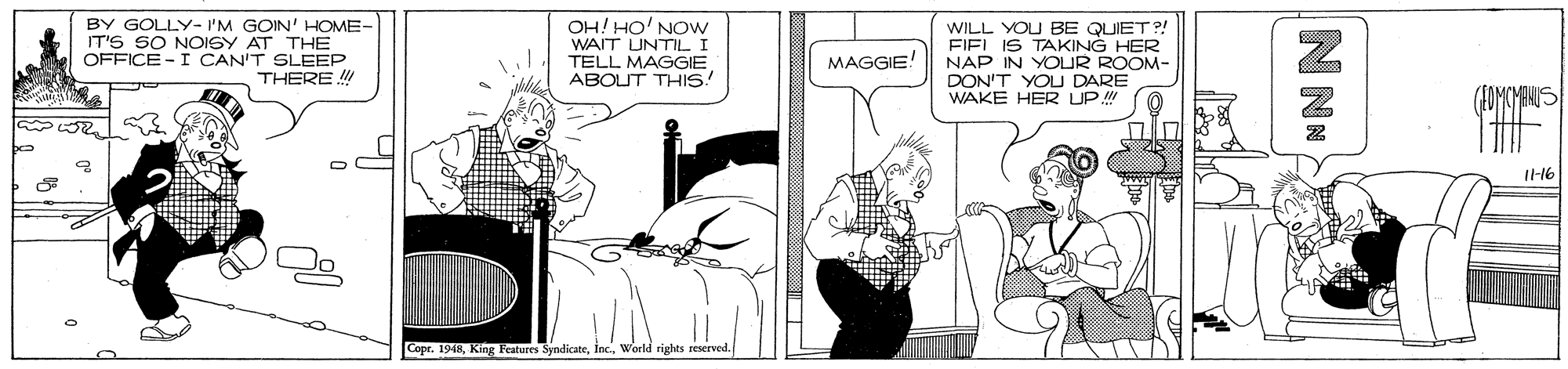 Sharing OCR: BY GOLLY- I'M GOIN' HOME- IT'S SO NOISY AT THE OFFICE -I CAN'T SLEEP THERE OH! HO' NOw WAIT UNTIL I TELL MAGGIE ABOUT THIS. WILL YOU BE QUIET?! FIEL IS TAKING HER NAP IN YOUR ROOM- DON'T YOU DARE WAKE HER UP MAGGIE! Il-16 Cope. 1948world rights reserved. N NN BY GOLLY- I'M GOIN' HOME- IT'S SO NOISY AT THE OFFICE -I CAN'T SLEEP THERE OH! HO' NOw WAIT UNTIL I TELL MAGGIE ABOUT THIS. WILL YOU BE QUIET?! FIEL IS TAKING HER NAP IN YOUR ROOM- DON'T YOU DARE WAKE HER UP MAGGIE! Il-16 Cope. 1948King Features Syndicateworld rights reserved. N NN