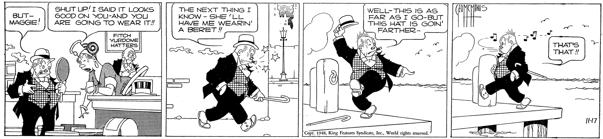 Parallel OCR: (FOMCMANIS SHUT UP!I SAID IT LOOKS GOOD ON YOU-AND YOU ARE GOING TO WEAR IT! THE NEXT THING I KNOW - SHE 'LL HAVE ME WWEARIN' A BERET 4 WELL-THIS IS AS FAR AS I GO-BUT THIS HAT 1S GOIN' FARTHER- BUT- MAGGIE! FITCH YURDOME HATTERS THAT'S THAT! Copr. 1948World rights reserved. (FOMCMANIS SHUT UP!I SAID IT LOOKS GOOD ON YOU-AND YOU ARE GOING TO WEAR IT! THE NEXT THING I KNOW - SHE 'LL HAVE ME WWEARIN' A BERET 4 WELL-THIS IS AS FAR AS I GO-BUT THIS HAT 1S GOIN' FARTHER- BUT- MAGGIE! FITCH YURDOME HATTERS THAT'S THAT! Copr. 1948King Features SyndicateWorld rights reserved.